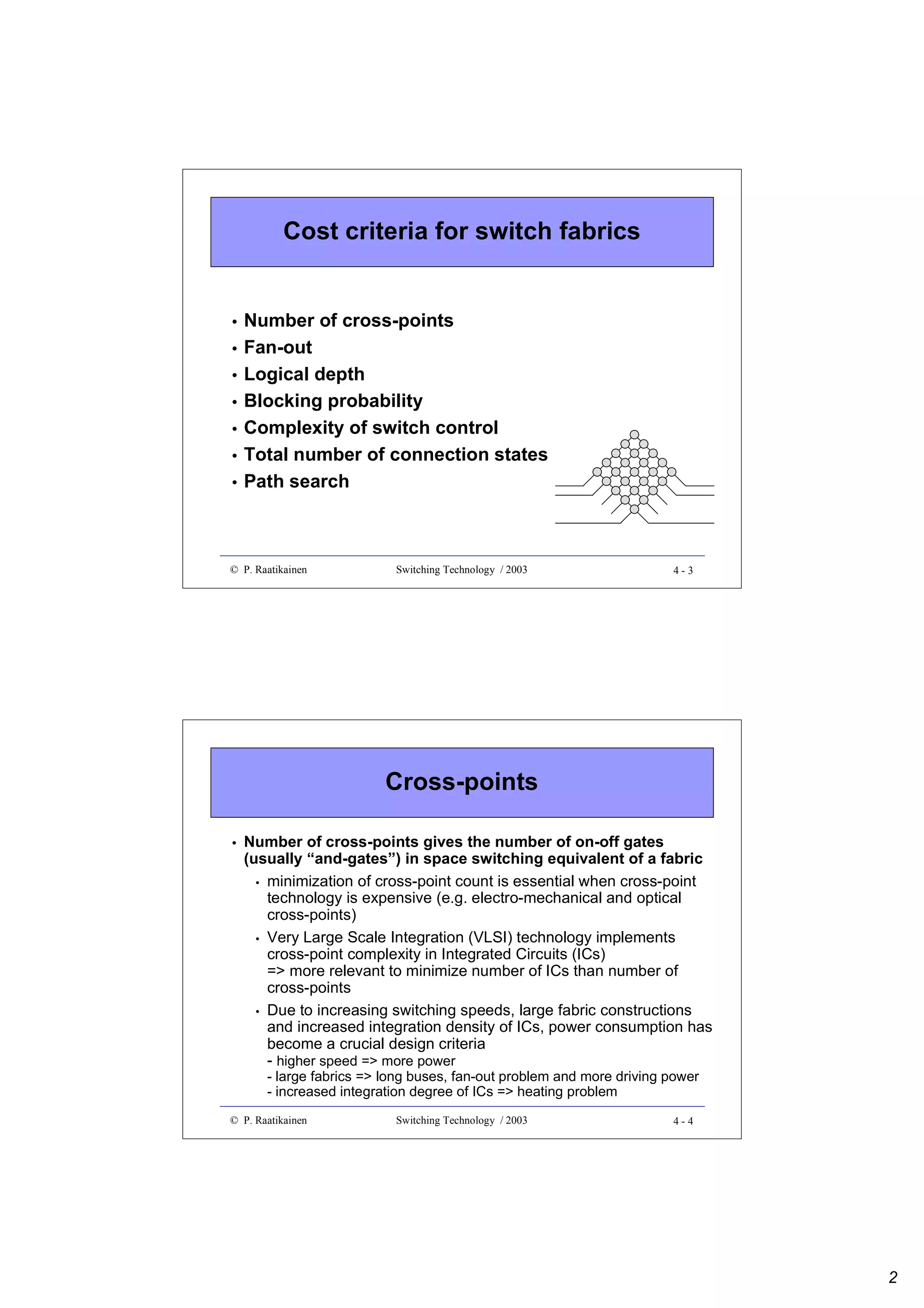 Cost criteria for switch fabrics

•
•
•
•
•
•
•

Number of cross-points
Fan-out
Logical depth
Blocking probability
Complexity of switch control
Total number of connection states
Path search

© P. Raatikainen

Switching Technology / 2003

4-3

Cross-points
•

Number of cross-points gives the number of on-off gates
(usually “and-gates”) in space switching equivalent of a fabric
• minimization of cross-point count is essential when cross-point
technology is expensive (e.g. electro-mechanical and optical
cross-points)
• Very Large Scale Integration (VLSI) technology implements
cross-point complexity in Integrated Circuits (ICs)
=> more relevant to minimize number of ICs than number of
cross-points
• Due to increasing switching speeds, large fabric constructions
and increased integration density of ICs, power consumption has
become a crucial design criteria
- higher speed => more power
- large fabrics => long buses, fan-out problem and more driving power
- increased integration degree of ICs => heating problem

© P. Raatikainen

Switching Technology / 2003

4-4

2

 