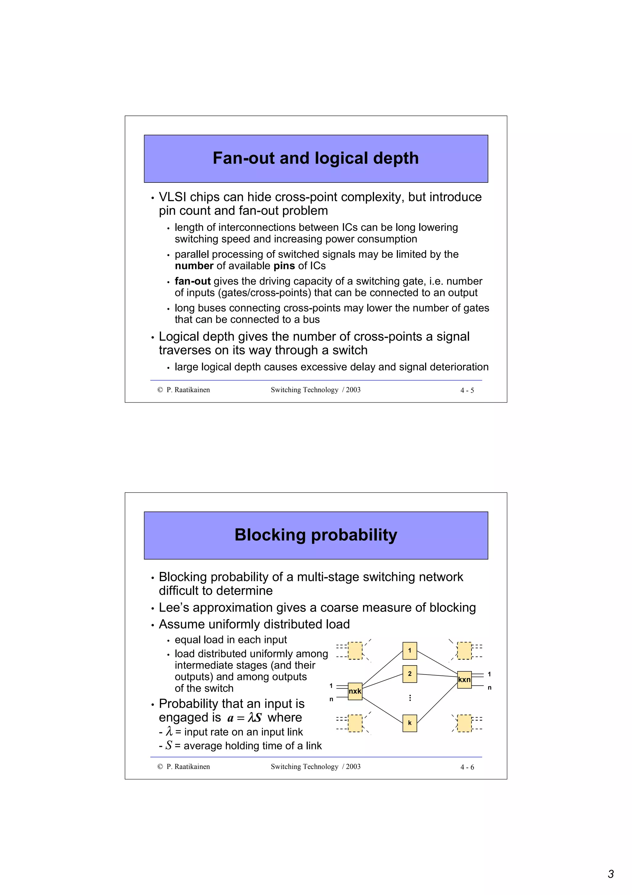 Fan-out and logical depth
•

VLSI chips can hide cross-point complexity, but introduce
pin count and fan-out problem
•
•
•
•

•

length of interconnections between ICs can be long lowering
switching speed and increasing power consumption
parallel processing of switched signals may be limited by the
number of available pins of ICs
fan-out gives the driving capacity of a switching gate, i.e. number
of inputs (gates/cross-points) that can be connected to an output
long buses connecting cross-points may lower the number of gates
that can be connected to a bus

Logical depth gives the number of cross-points a signal
traverses on its way through a switch
•

large logical depth causes excessive delay and signal deterioration

© P. Raatikainen

Switching Technology / 2003

4-5

Blocking probability
•
•
•

Blocking probability of a multi-stage switching network
difficult to determine
Lee’s approximation gives a coarse measure of blocking
Assume uniformly distributed load
•
•

Probability that an input is
engaged is a = λS where
- λ = input rate on an input link
- S = average holding time of a link
© P. Raatikainen

n

1
2

nxk

Switching Technology / 2003

kxn

1
n

...

•

equal load in each input
load distributed uniformly among
intermediate stages (and their
outputs) and among outputs
1
of the switch

k

4-6

3

 