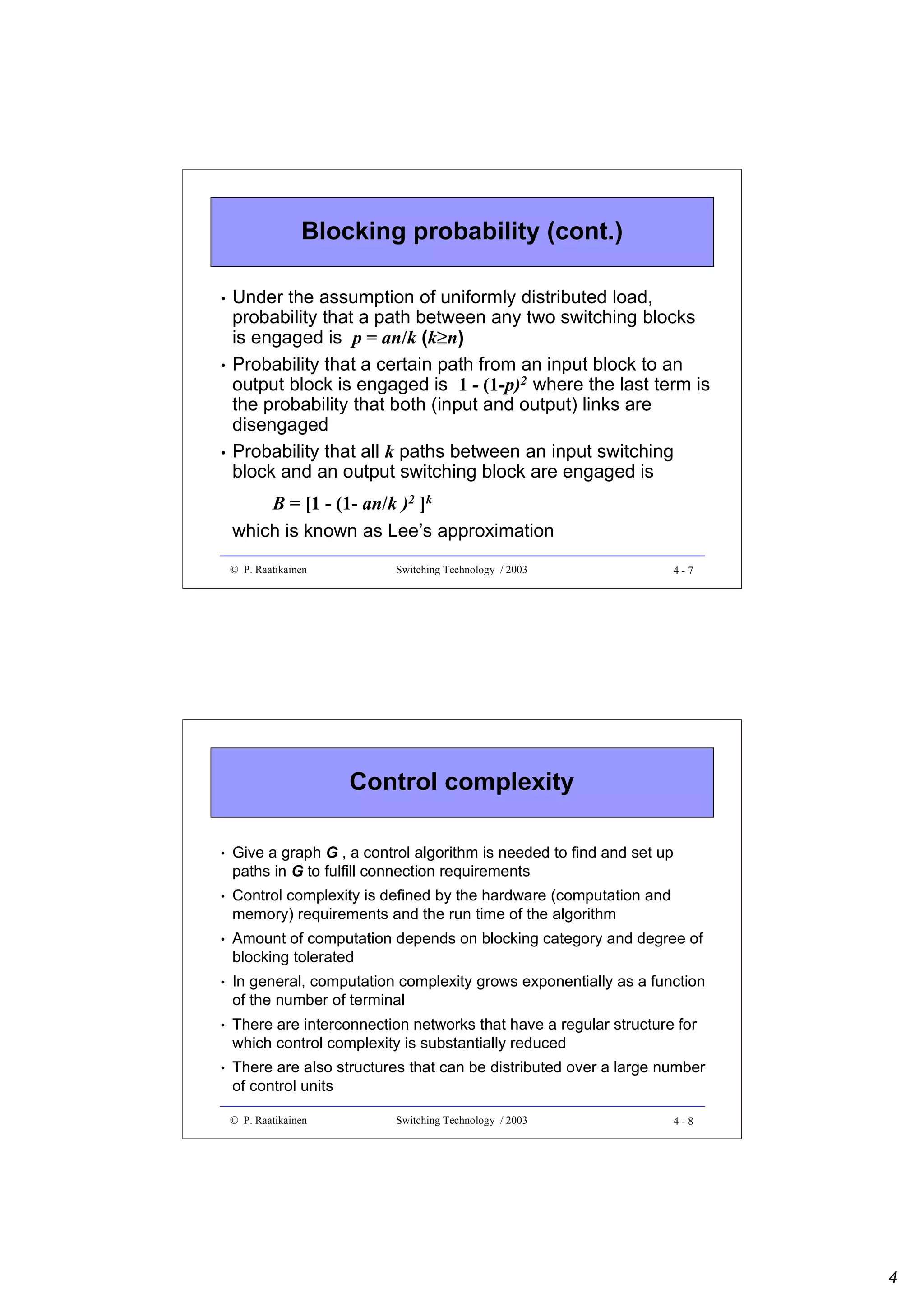 Blocking probability (cont.)
•

•

•

Under the assumption of uniformly distributed load,
probability that a path between any two switching blocks
≥
is engaged is p = an/k (k≥n)
Probability that a certain path from an input block to an
output block is engaged is 1 - (1-p)2 where the last term is
the probability that both (input and output) links are
disengaged
Probability that all k paths between an input switching
block and an output switching block are engaged is
B = [1 - (1- an/k )2 ]k
which is known as Lee’s approximation
© P. Raatikainen

Switching Technology / 2003

4-7

Control complexity
•

Give a graph G , a control algorithm is needed to find and set up
paths in G to fulfill connection requirements

•

Control complexity is defined by the hardware (computation and
memory) requirements and the run time of the algorithm

•

Amount of computation depends on blocking category and degree of
blocking tolerated

•

In general, computation complexity grows exponentially as a function
of the number of terminal

•

There are interconnection networks that have a regular structure for
which control complexity is substantially reduced

•

There are also structures that can be distributed over a large number
of control units
© P. Raatikainen

Switching Technology / 2003

4-8

4

 