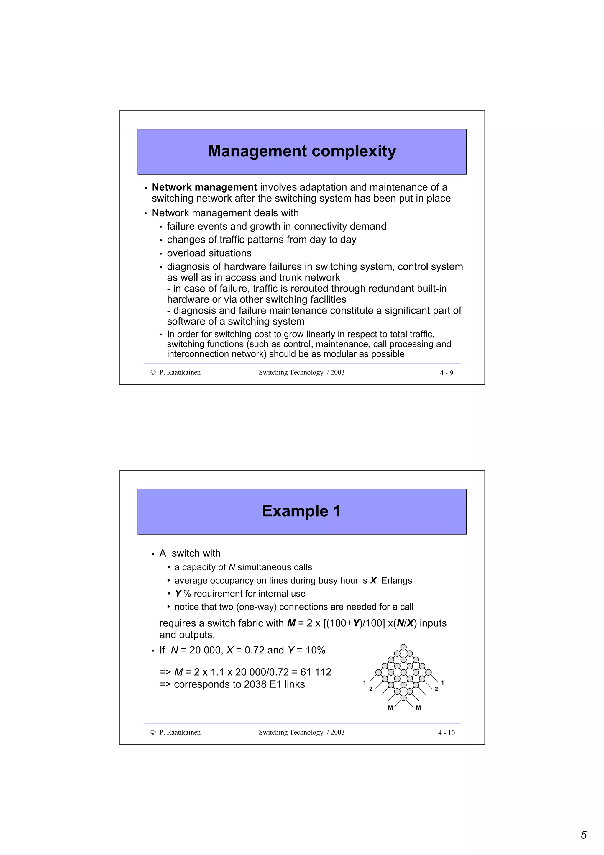 Management complexity
•
•

Network management involves adaptation and maintenance of a
switching network after the switching system has been put in place
Network management deals with
• failure events and growth in connectivity demand
• changes of traffic patterns from day to day
• overload situations
• diagnosis of hardware failures in switching system, control system
as well as in access and trunk network
- in case of failure, traffic is rerouted through redundant built-in
hardware or via other switching facilities
- diagnosis and failure maintenance constitute a significant part of
software of a switching system
•

In order for switching cost to grow linearly in respect to total traffic,
switching functions (such as control, maintenance, call processing and
interconnection network) should be as modular as possible

© P. Raatikainen

Switching Technology / 2003

4-9

Example 1
•

A switch with
•
•
•
•

a capacity of N simultaneous calls
average occupancy on lines during busy hour is X Erlangs
Y % requirement for internal use
notice that two (one-way) connections are needed for a call

requires a switch fabric with M = 2 x [(100+Y)/100] x(N/X) inputs
and outputs.
•

If N = 20 000, X = 0.72 and Y = 10%
=> M = 2 x 1.1 x 20 000/0.72 = 61 112
=> corresponds to 2038 E1 links

1

2

2
M

© P. Raatikainen

Switching Technology / 2003

1

M

4 - 10

5

 