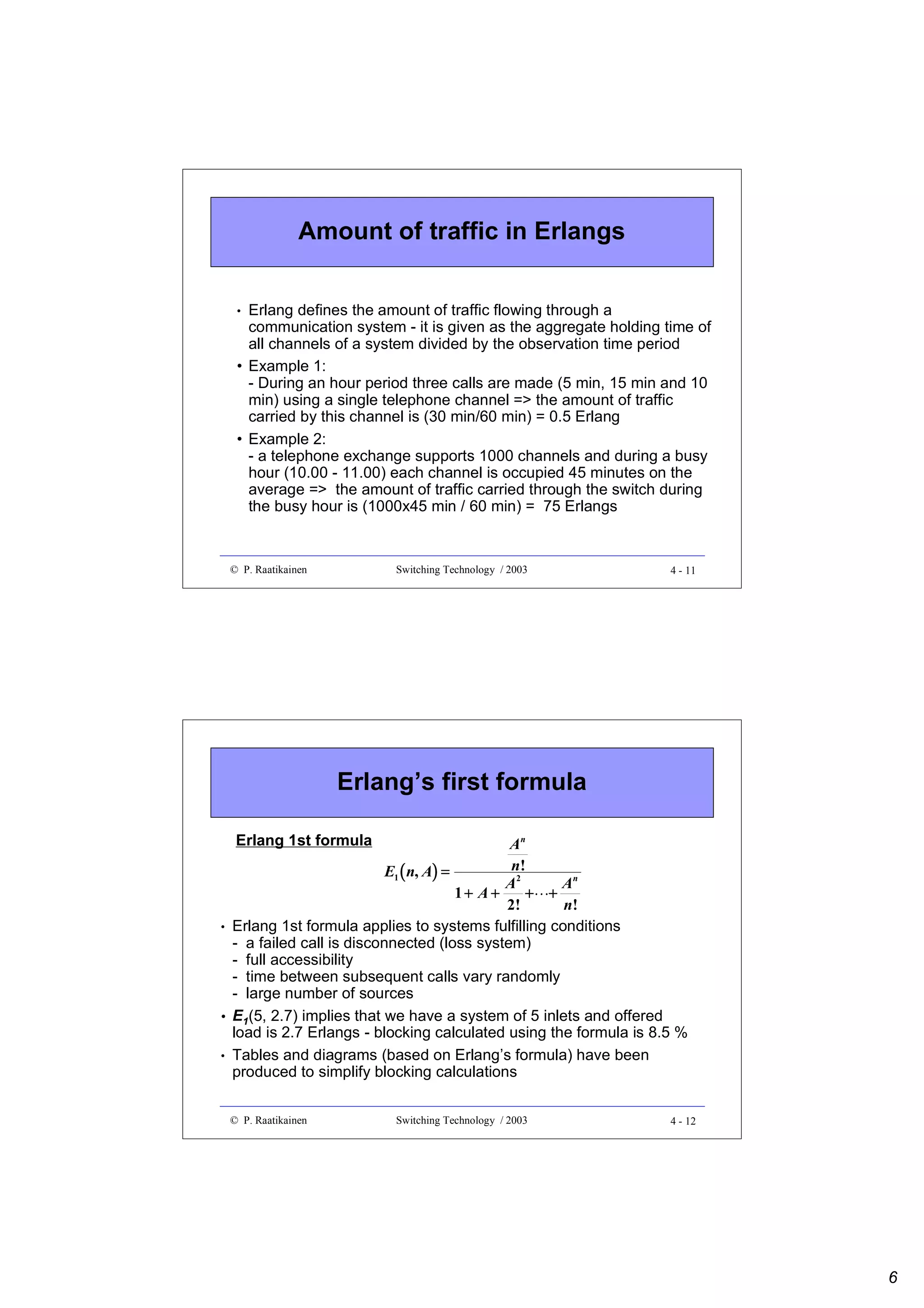 Amount of traffic in Erlangs
Erlang defines the amount of traffic flowing through a
communication system - it is given as the aggregate holding time of
all channels of a system divided by the observation time period
• Example 1:
- During an hour period three calls are made (5 min, 15 min and 10
min) using a single telephone channel => the amount of traffic
carried by this channel is (30 min/60 min) = 0.5 Erlang
• Example 2:
- a telephone exchange supports 1000 channels and during a busy
hour (10.00 - 11.00) each channel is occupied 45 minutes on the
average => the amount of traffic carried through the switch during
the busy hour is (1000x45 min / 60 min) = 75 Erlangs
•

© P. Raatikainen

Switching Technology / 2003

4 - 11

Erlang’s first formula
Erlang 1st formula

An
n!
E1 (n, A) =
A2
An
+ +
1+ A+
2!
n!
Erlang 1st formula applies to systems fulfilling conditions
- a failed call is disconnected (loss system)
- full accessibility
- time between subsequent calls vary randomly
- large number of sources
E1(5, 2.7) implies that we have a system of 5 inlets and offered
load is 2.7 Erlangs - blocking calculated using the formula is 8.5 %
Tables and diagrams (based on Erlang’s formula) have been
produced to simplify blocking calculations
 

•

•
•

© P. Raatikainen

Switching Technology / 2003

4 - 12

6

 