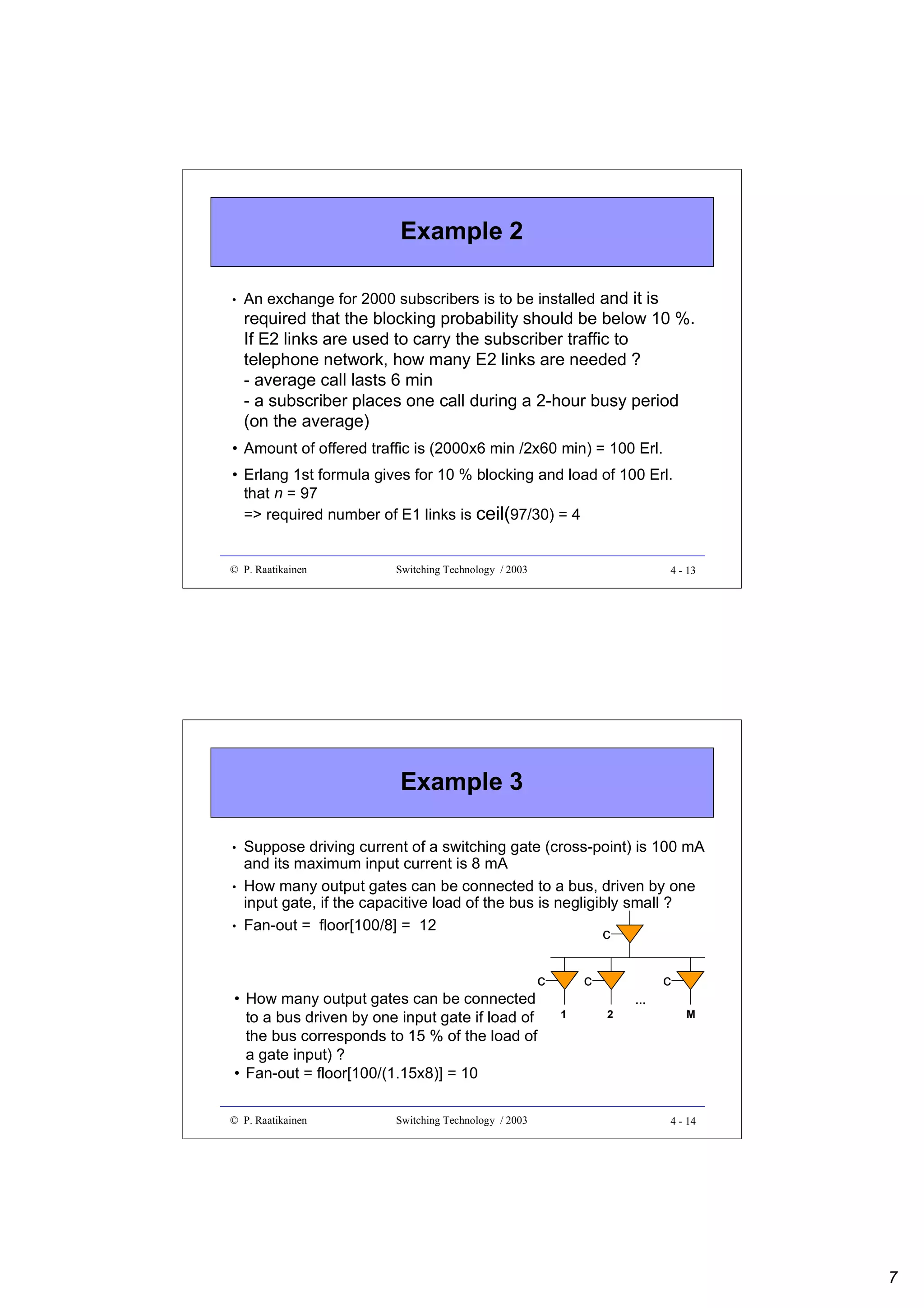 Example 2
•

An exchange for 2000 subscribers is to be installed and it is

required that the blocking probability should be below 10 %.
If E2 links are used to carry the subscriber traffic to
telephone network, how many E2 links are needed ?
- average call lasts 6 min
- a subscriber places one call during a 2-hour busy period
(on the average)
• Amount of offered traffic is (2000x6 min /2x60 min) = 100 Erl.
• Erlang 1st formula gives for 10 % blocking and load of 100 Erl.
that n = 97
=> required number of E1 links is ceil(97/30) = 4

© P. Raatikainen

Switching Technology / 2003

4 - 13

Example 3
•
•
•

Suppose driving current of a switching gate (cross-point) is 100 mA
and its maximum input current is 8 mA
How many output gates can be connected to a bus, driven by one
input gate, if the capacitive load of the bus is negligibly small ?
Fan-out = floor[100/8] = 12
c

c
• How many output gates can be connected
to a bus driven by one input gate if load of
the bus corresponds to 15 % of the load of
a gate input) ?
• Fan-out = floor[100/(1.15x8)] = 10
© P. Raatikainen

Switching Technology / 2003

c
1

c
2

…

M

4 - 14

7

 