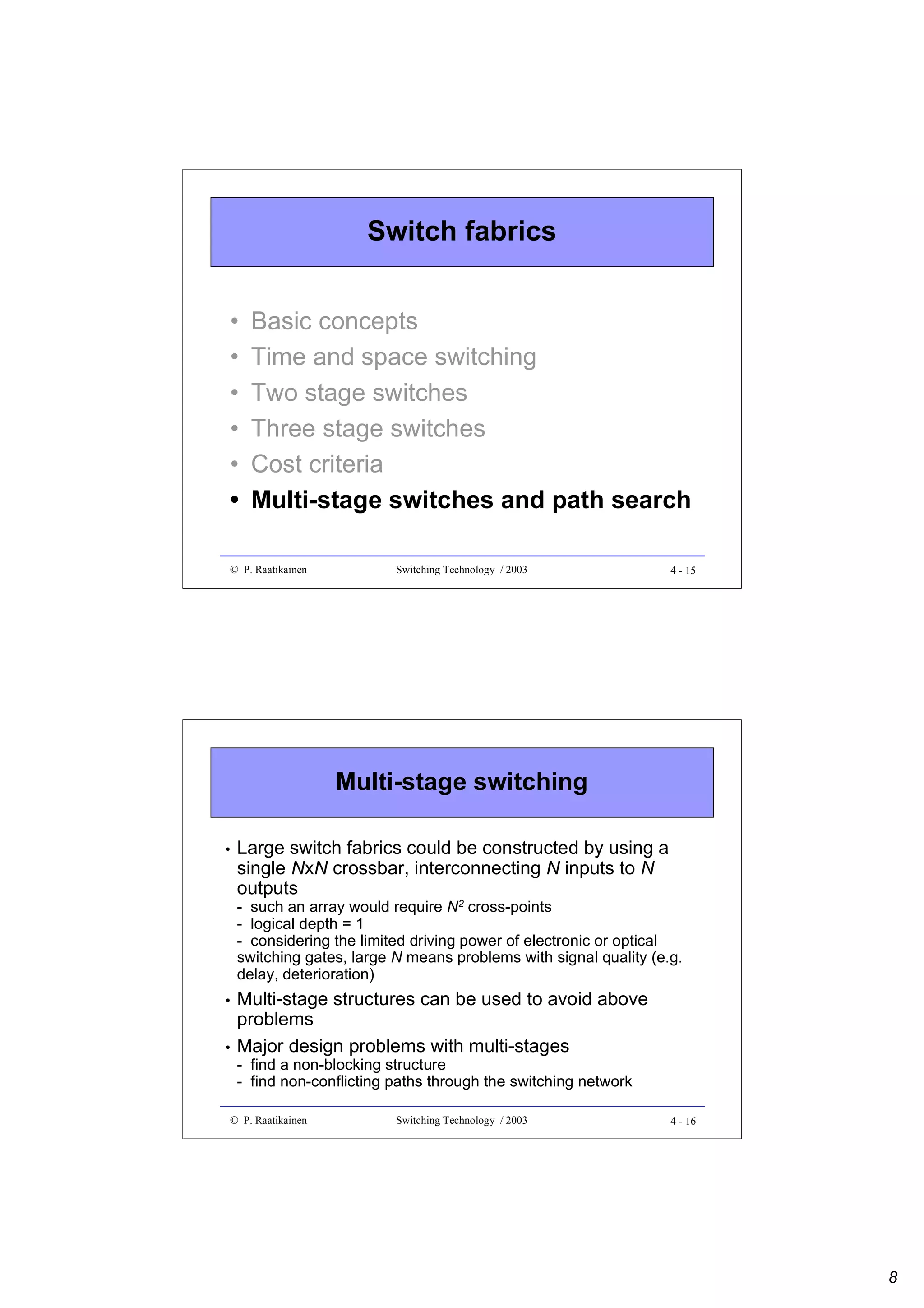 Switch fabrics
•
•
•
•
•
•

Basic concepts
Time and space switching
Two stage switches
Three stage switches
Cost criteria
Multi-stage switches and path search

© P. Raatikainen

Switching Technology / 2003

4 - 15

Multi-stage switching
•

Large switch fabrics could be constructed by using a
single NxN crossbar, interconnecting N inputs to N
outputs
- such an array would require N2 cross-points
- logical depth = 1
- considering the limited driving power of electronic or optical
switching gates, large N means problems with signal quality (e.g.
delay, deterioration)

•
•

Multi-stage structures can be used to avoid above
problems
Major design problems with multi-stages
- find a non-blocking structure
- find non-conflicting paths through the switching network

© P. Raatikainen

Switching Technology / 2003

4 - 16

8

 