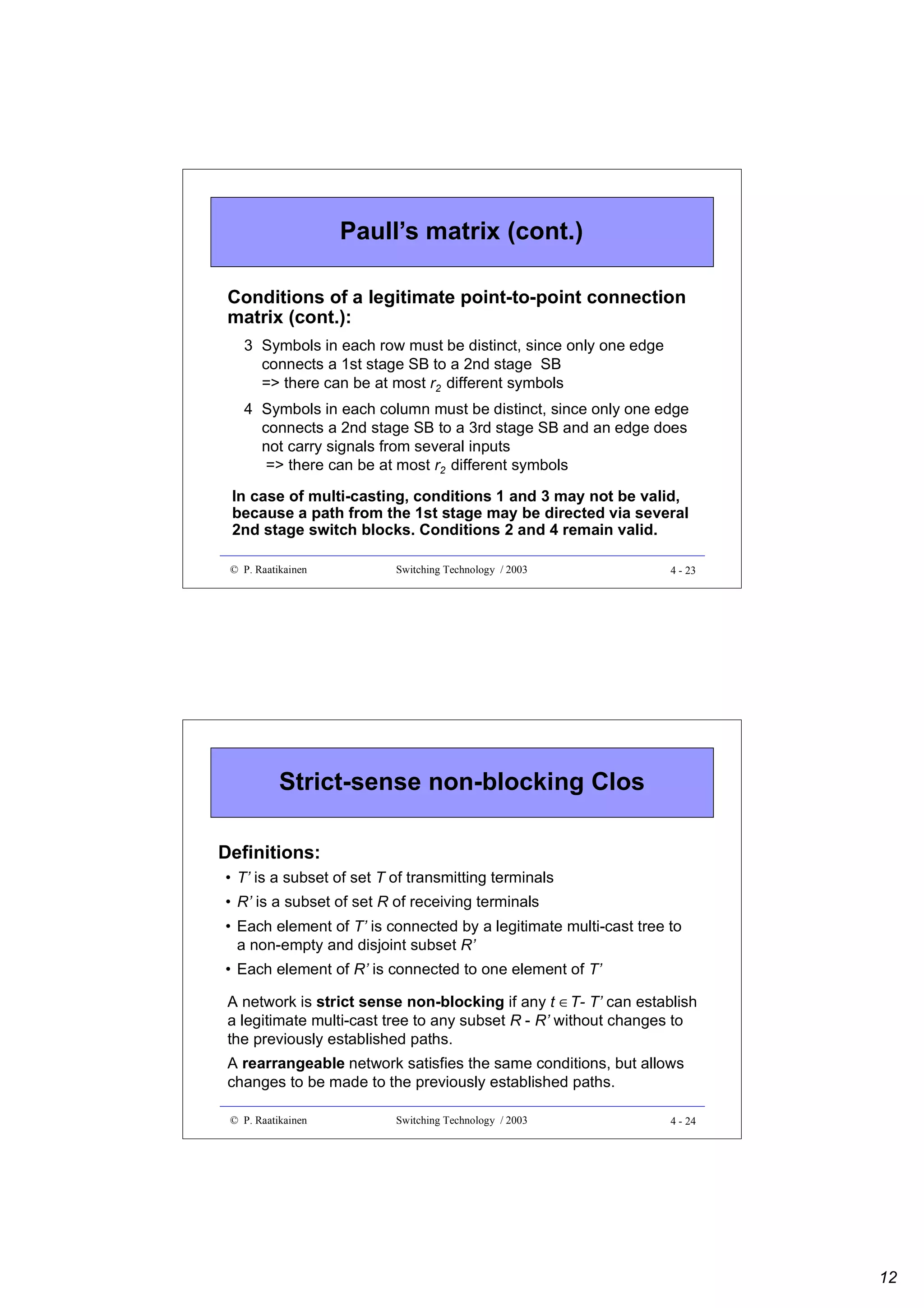 Paull’s matrix (cont.)
Conditions of a legitimate point-to-point connection
matrix (cont.):
3 Symbols in each row must be distinct, since only one edge
connects a 1st stage SB to a 2nd stage SB
=> there can be at most r2 different symbols
4 Symbols in each column must be distinct, since only one edge
connects a 2nd stage SB to a 3rd stage SB and an edge does
not carry signals from several inputs
=> there can be at most r2 different symbols
In case of multi-casting, conditions 1 and 3 may not be valid,
because a path from the 1st stage may be directed via several
2nd stage switch blocks. Conditions 2 and 4 remain valid.
© P. Raatikainen

Switching Technology / 2003

4 - 23

Strict-sense non-blocking Clos
Definitions:
• T’ is a subset of set T of transmitting terminals
• R’ is a subset of set R of receiving terminals
• Each element of T’ is connected by a legitimate multi-cast tree to
a non-empty and disjoint subset R’
• Each element of R’ is connected to one element of T’
A network is strict sense non-blocking if any t ∈T- T’ can establish
a legitimate multi-cast tree to any subset R - R’ without changes to
the previously established paths.
A rearrangeable network satisfies the same conditions, but allows
changes to be made to the previously established paths.
© P. Raatikainen

Switching Technology / 2003

4 - 24

12

 
