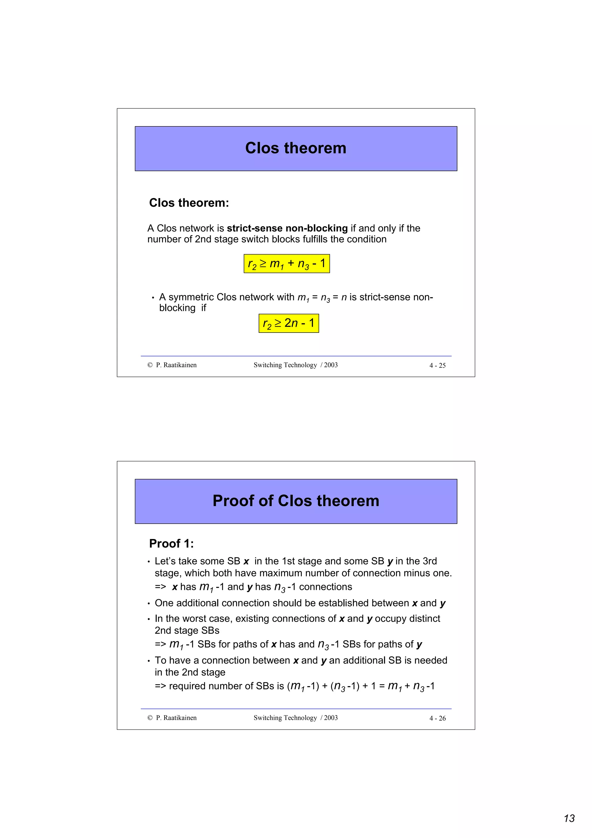 Clos theorem
Clos theorem:
A Clos network is strict-sense non-blocking if and only if the
number of 2nd stage switch blocks fulfills the condition

r2 ≥ m1 + n3 - 1
•

A symmetric Clos network with m1 = n3 = n is strict-sense nonblocking if

r2 ≥ 2n - 1

© P. Raatikainen

Switching Technology / 2003

4 - 25

Proof of Clos theorem
Proof 1:
•

Let’s take some SB x in the 1st stage and some SB y in the 3rd
stage, which both have maximum number of connection minus one.
=> x has m1 -1 and y has n3 -1 connections

•

One additional connection should be established between x and y

•

In the worst case, existing connections of x and y occupy distinct
2nd stage SBs
=> m1 -1 SBs for paths of x has and n3 -1 SBs for paths of y

•

To have a connection between x and y an additional SB is needed
in the 2nd stage
=> required number of SBs is (m1 -1) + (n3 -1) + 1 = m1 + n3 -1

© P. Raatikainen

Switching Technology / 2003

4 - 26

13

 