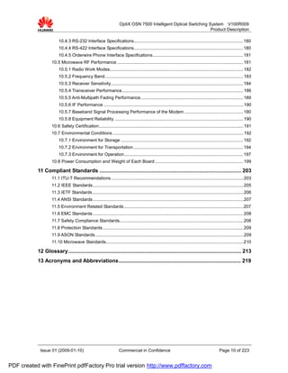 OptiX OSN 7500 Intelligent Optical Switching System V100R009
                                                                                                                  Product Description

                        10.4.3 RS-232 Interface Specifications......................................................................................... 180
                        10.4.4 RS-422 Interface Specifications......................................................................................... 180
                        10.4.5 Orderwire Phone Interface Specifications.......................................................................... 181
                   10.5 Microwave RF Performance ....................................................................................................... 181
                        10.5.1 Radio Work Modes............................................................................................................. 182
                        10.5.2 Frequency Band................................................................................................................. 183
                        10.5.3 Receiver Sensitivity............................................................................................................ 184
                        10.5.4 Transceiver Performance................................................................................................... 186
                        10.5.5 Anti-Multipath Fading Performance.................................................................................... 189
                        10.5.6 IF Performance .................................................................................................................. 190
                        10.5.7 Baseband Signal Processing Performance of the Modem ................................................ 190
                        10.5.8 Equipment Reliability ......................................................................................................... 190
                   10.6 Safety Certification...................................................................................................................... 191
                   10.7 Environmental Conditions ........................................................................................................... 192
                        10.7.1 Environment for Storage .................................................................................................... 192
                        10.7.2 Environment for Transportation.......................................................................................... 194
                        10.7.3 Environment for Operation................................................................................................. 197
                   10.8 Power Consumption and Weight of Each Board ........................................................................ 199

           11 Compliant Standards ............................................................................................... 203
                   11.1 ITU-T Recommendations ............................................................................................................ 203
                   11.2 IEEE Standards........................................................................................................................... 205
                   11.3 IETF Standards ........................................................................................................................... 206
                   11.4 ANSI Standards........................................................................................................................... 207
                   11.5 Environment Related Standards ................................................................................................. 207
                   11.6 EMC Standards ........................................................................................................................... 208
                   11.7 Safety Compliance Standards..................................................................................................... 208
                   11.8 Protection Standards................................................................................................................... 209
                   11.9 ASON Standards ......................................................................................................................... 209
                   11.10 Microwave Standards................................................................................................................ 210

           12 Glossary.................................................................................................................... 213
           13 Acronyms and Abbreviations.................................................................................. 219




            Issue 01 (2009-01-10)                                   Commercial in Confidence                                                  Page 10 of 223


PDF created with FinePrint pdfFactory Pro trial version http://www.pdffactory.com
 