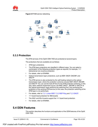 OptiX OSN 7500 Intelligent Optical Switching System V100R009
                                                                                                       Product Description

                             Figure 5-17 IMA service networking


                                                                                        RNC


                                                                          NE1

                                               T2000
                                                                                              40km
                                                  25km

                                               NE2                                                   NE4
                                 NodeB 1                            STM-16 two-fiber
                                                                    bidirectional MSP
                                                                           ring
                                                                                                           NodeB 4

                                                       35km                                    30km


                                                                            NE3
                                     NodeB 2




                                                              NodeB 3




           5.3.3 Protection
                             The ATM services of the OptiX OSN 7500 are protected at several layers.
                             The protections that are available are as follows:
                             l      ATM layer protections
                             l      The ATM layer protections are classified in different ways. You can select a
                                    combination of the following protection types as required, for example, 1+1
                                    bidirectional non-revertive protection.
                             l      For details, refer to ATM/IMA.
                             l      Optical transmission layer protections, such as MSP, SNCP, SNCMP, and
                                    SNCTP
                             l      The ATM service is also protected by the self-healing network at the optical
                                    transmission layer, where the protection schemes include MSP, SNCP, SNCMP,
                                    and SNCTP. You can set the hold-off time for the ATM protection switching. In this
                                    way, when network impairment occurs, the MSP, SNCP , SNCMP or SNCTP at
                                    the optical transmission layer performs the switching first, thus achieving the
                                    protection of the working ATM service (in this case, the protection switching at the
                                    ATM layer is not performed).
                             l      For details, refer to 7.2.1 Linear MSP, 7.2.2 MSP Ring and 7.2.3 SNCP.
                             l      1+1 board level protection for IMA boards
                             l      The IDQ1 and IDL4 boards support the 1+1 board level protection.
                             l      For details, refer to ATM/IMA.



           5.4 DDN Features
                             This section describes the functions and application of the DDN features of the OptiX
                             OSN 7500.


            Issue 01 (2009-01-10)                        Commercial in Confidence                                    Page 100 of 223


PDF created with FinePrint pdfFactory Pro trial version http://www.pdffactory.com
 