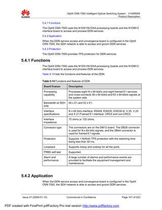 OptiX OSN 7500 Intelligent Optical Switching System V100R009
                                                                                                Product Description

                             5.4.1 Functions
                             The OptiX OSN 7500 uses the N1DX1/N1DXA processing boards and the N1DM12
                             interface board to access and process DDN services.
                             5.4.2 Application
                             When the DDN service access and convergence board is configured in the OptiX
                             OSN 7500, the SDH network is able to access and groom DDN services.
                             5.4.3 Protection
                             The OptiX OSN 7500 provides TPS protection for DDN services.

           5.4.1 Functions
                             The OptiX OSN 7500 uses the N1DX1/N1DXA processing boards and the N1DM12
                             interface board to access and process DDN services.
                             Table 5-14 lists the functions and features of the DDN.

                             Table 5-14 Functions and features of DDN
                              Board Feature         Description

                              Processing            Processes eight N x 64 kbit/s and eight framed E1 services,
                              capability            and cross-connects 48 x 64 kbit/s and 63 x 64 kbit/s signals at
                                                    the system side.
                              Bandwidth at SDH      48 x E1,and 63 x E1.
                              side
                              Interface             N x 64 bit/s interface: RS449, EIA530, EIA530-A, V.35, V.24
                              specifications        and X.21.Framed E1 interface: CRC4 and non-CRC4.
                              Interface             75 ohms or 120 ohms.
                              impedance
                              Connector type        The connectors are on the DM12 board. The DB28 connector
                                                    is used for N x 64 bit/s signals, and the DB44 connector is
                                                    used for framed E1 signals.
                              Protection            Supports 1:N(N≤4) TPS protection with the switching time
                                                    being less than 50 ms.
                              Loopback              Supports inloop and outloop for all the ports.
                              PRBS self-test        Supported.
                              Alarm and             A large number of alarms and performance events are
                              performance           provided to facilitate the equipment management and
                                                    maintenance.



           5.4.2 Application
                             When the DDN service access and convergence board is configured in the OptiX
                             OSN 7500, the SDH network is able to access and groom DDN services.



            Issue 01 (2009-01-10)                 Commercial in Confidence                           Page 101 of 223


PDF created with FinePrint pdfFactory Pro trial version http://www.pdffactory.com
 