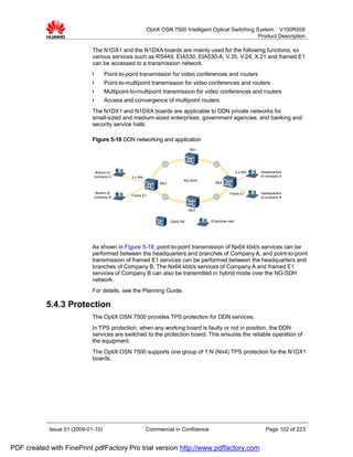 OptiX OSN 7500 Intelligent Optical Switching System V100R009
                                                                                                       Product Description

                             The N1DX1 and the N1DXA boards are mainly used for the following functions, so
                             various services such as RS449, EIA530, EIA530-A, V.35, V.24, X.21 and framed E1
                             can be accessed to a transmission network.
                             l      Point-to-point transmission for video conferences and routers
                             l      Point-to-multipoint transmission for video conferences and routers
                             l      Multipoint-to-multipoint transmission for video conferences and routers
                             l      Access and convergence of multipoint routers
                             The N1DX1 and N1DXA boards are applicable to DDN private networks for
                             small-sized and medium-sized enterprises, government agencies, and banking and
                             security service halls.

                             Figure 5-18 DDN networking and application
                                                                               NE1




                              Branch of                                                                4 x 64k   Headquarters
                             company A         4 x 64k                                                           of company A
                                                                           NG-SDH
                                                              NE2                      NE4


                              Branch of                                                         Frame E1         Headquarters
                             company B         Frame E1
                                                                                                                 of company B


                                                                               NE3


                                                                    OptiX NE         Enterprise user




                             As shown in Figure 5-18, point-to-point transmission of Nx64 kbit/s services can be
                             performed between the headquarters and branches of Company A, and point-to-point
                             transmission of framed E1 services can be performed between the headquarters and
                             branches of Company B. The Nx64 kbit/s services of Company A and framed E1
                             services of Company B can also be transmitted in hybrid mode over the NG-SDH
                             network.
                             For details, see the Planning Guide.

           5.4.3 Protection
                             The OptiX OSN 7500 provides TPS protection for DDN services.
                             In TPS protection, when any working board is faulty or not in position, the DDN
                             services are switched to the protection board. This ensures the reliable operation of
                             the equipment.
                             The OptiX OSN 7500 supports one group of 1:N (N≤4) TPS protection for the N1DX1
                             boards.




            Issue 01 (2009-01-10)                        Commercial in Confidence                                  Page 102 of 223


PDF created with FinePrint pdfFactory Pro trial version http://www.pdffactory.com
 