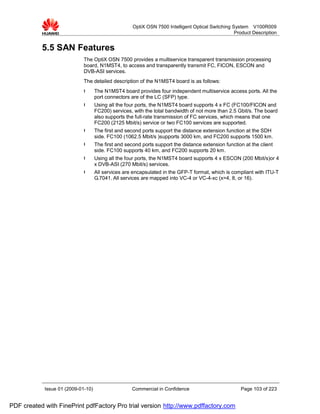 OptiX OSN 7500 Intelligent Optical Switching System V100R009
                                                                                                   Product Description


           5.5 SAN Features
                             The OptiX OSN 7500 provides a multiservice transparent transmission processing
                             board, N1MST4, to access and transparently transmit FC, FICON, ESCON and
                             DVB-ASI services.
                             The detailed description of the N1MST4 board is as follows:
                             l      The N1MST4 board provides four independent multiservice access ports. All the
                                    port connectors are of the LC (SFP) type.
                             l      Using all the four ports, the N1MST4 board supports 4 x FC (FC100/FICON and
                                    FC200) services, with the total bandwidth of not more than 2.5 Gbit/s. The board
                                    also supports the full-rate transmission of FC services, which means that one
                                    FC200 (2125 Mbit/s) service or two FC100 services are supported.
                             l      The first and second ports support the distance extension function at the SDH
                                    side. FC100 (1062.5 Mbit/s )supports 3000 km, and FC200 supports 1500 km.
                             l      The first and second ports support the distance extension function at the client
                                    side. FC100 supports 40 km, and FC200 supports 20 km.
                             l      Using all the four ports, the N1MST4 board supports 4 x ESCON (200 Mbit/s)or 4
                                    x DVB-ASI (270 Mbit/s) services.
                             l      All services are encapsulated in the GFP-T format, which is compliant with ITU-T
                                    G.7041. All services are mapped into VC-4 or VC-4-xc (x=4, 8, or 16).




            Issue 01 (2009-01-10)                   Commercial in Confidence                         Page 103 of 223


PDF created with FinePrint pdfFactory Pro trial version http://www.pdffactory.com
 