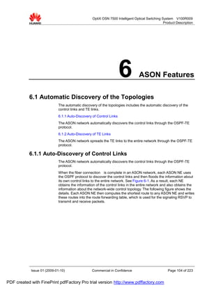 OptiX OSN 7500 Intelligent Optical Switching System V100R009
                                                                                                Product Description




                                                                     6          ASON Features

           6.1 Automatic Discovery of the Topologies
                             The automatic discovery of the topologies includes the automatic discovery of the
                             control links and TE links.
                             6.1.1 Auto-Discovery of Control Links
                             The ASON network automatically discovers the control links through the OSPF-TE
                             protocol.
                             6.1.2 Auto-Discovery of TE Links
                             The ASON network spreads the TE links to the entire network through the OSPF-TE
                             protocol.

           6.1.1 Auto-Discovery of Control Links
                             The ASON network automatically discovers the control links through the OSPF-TE
                             protocol.
                             When the fiber connection is complete in an ASON network, each ASON NE uses
                             the OSPF protocol to discover the control links and then floods the information about
                             its own control links to the entire network. See Figure 6-1. As a result, each NE
                             obtains the information of the control links in the entire network and also obtains the
                             information about the network-wide control topology. The following figure shows the
                             details. Each ASON NE then computes the shortest route to any ASON NE and writes
                             these routes into the route forwarding table, which is used for the signaling RSVP to
                             transmit and receive packets.




            Issue 01 (2009-01-10)                 Commercial in Confidence                         Page 104 of 223


PDF created with FinePrint pdfFactory Pro trial version http://www.pdffactory.com
 