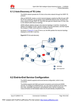 OptiX OSN 7500 Intelligent Optical Switching System V100R009
                                                                                                Product Description


           6.1.2 Auto-Discovery of TE Links
                             The ASON network spreads the TE links to the entire network through the OSPF-TE
                             protocol.
                             After an ASON NE creates a control channel between neighboring NEs through LMP,
                             the TE link verification can be started. Each ASON NE floods its own TE links to the
                             entire network through OSPF-TE. Each NE then gets the network-wide TE links, that
                             is, the network-wide resource topology.
                             ASON software detects change in the resource topology in real time, including the
                             deletion and addition of links, and the change in the link parameters, and then reports
                             the change to T2000, which performs a real-time refresh.
                             As shown in Figure 6-3, if one TE link is cut, the NM updates the resource topology
                             displayed on the NM in real time.

                             Figure 6-3 TE link auto-discovery




                                    R1                                                                R4




                              R2

                                                                                                    R3

                                                                                             : ASON NE
                                                                                            : User equipment




           6.2 End-to-End Service Configuration
                             The ASON network supports end-to-end service configuration, which is very
                             convenient.
                             The ASON supports both SDH permanent connections and end-to-end ASON
                             services. To configure an ASON service, you only need to specify its source node,
                             sink node, bandwidth requirement, and protection level. Service routing and
                             cross-connection at intermediate nodes are all automatically completed by the




            Issue 01 (2009-01-10)                 Commercial in Confidence                         Page 106 of 223


PDF created with FinePrint pdfFactory Pro trial version http://www.pdffactory.com
 