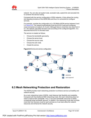 OptiX OSN 7500 Intelligent Optical Switching System V100R009
                                                                                                     Product Description

                             network. You can also set explicit node, excluded node, explicit link and excluded link
                             to constrain the service routing.
                             Compared with the service configuration of SDH networks, it fully utilizes the routing
                             and signaling functions of the ASON NEs and thus it is convenient to configure
                             services.
                             For example, consider the configuration of a 155 Mbit/s ASON service between A and
                             I in Figure 6-4. The network automatically finds the A-D-E-I route and configures
                             cross-connection at nodes A, D, E and I. Although there is more than one route from A
                             to I, the network calculates the best route according to the configured algorithm. It is
                             assumed that A-D-E-I is the best route.
                             The service is created as follows:
                             l      Choose the bandwidth granularity.
                             l      Choose the server level.
                             l      Choose the source node.
                             l      Choose the sink node.
                             l      Create the service.

                             Figure 6-4 End-to-end service configuration



                                      R1                                                                   R4
                                                                       E

                                                                                             I
                                                   D
                                                                            F
                                                             C
                                             A
                                                   B
                                                                                      H
                                                                           G
                                                                                                        R3
                                 R2

                                                                                                  : ASON NE

                                                                                                  : User equipment




           6.3 Mesh Networking Protection and Restoration
                             The ASON provides mesh networking protection to enhance service survivability and
                             network security.
                             As a main networking mode of ASON, mesh features high flexibility and scalability.
                             Compared with the traditional SDH networking mode, the mesh networking does not
                             need to reserve 50% bandwidth. Thus, it can save bandwidth resources to satisfy
                             increasingly large bandwidth demand. In addition, this networking mode also provides
                             more than one recovery route for each services so it can best utilize the network
                             resources and enhance the network security.



            Issue 01 (2009-01-10)                   Commercial in Confidence                            Page 107 of 223


PDF created with FinePrint pdfFactory Pro trial version http://www.pdffactory.com
 