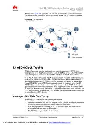 OptiX OSN 7500 Intelligent Optical Switching System V100R009
                                                                                                     Product Description

                             As shown in Figure 6-5, when the C-G link fails, to restore the service, the network
                             calculates another route from D to H and creates a new LSP to transmit the service.

                             Figure 6-5 Trail restoration




                                      R1
                                                                      E                                    R4

                                                                                               I
                                                   D
                                                                               F

                                              A               C

                                                        B
                                                                                       H
                                                                              G

                                 R2
                                                                                                           R3
                                                                                                      : ASON NE

                                                                                                      : User equipment




           6.4 ASON Clock Tracing
                             ASON NEs support both the traditional clock tracing mode and the ASON clock
                             tracing mode. In an ASON domain, some or all ASON NEs can be set with the ASON
                             clock tracing mode. In this way, these ASON NEs form an ASON clock subnet.
                             In an ASON clock subnet, each ASON NE automatically traces the best clock source.
                             The clock is then automatically traced and switched. In this way, clock interlock is
                             avoided. In addition, the clock configuration is simplified. For an ASON domain with
                             many ASON NEs, several ASON clock subnets should be created if more than 20
                             ASON NEs are on the clock tracing link in a clock subnet. Each ASON clock subnet
                             generates its own clock tracing relation to trace the primary source in the local subnet.
                             In each ASON clock subnet, the change of primary source and link does not affect the
                             clock tracing relation in other ASON clock subnets. Generally, one ASON clock subnet
                             is created in one ASON domain.

           Advantages of the ASON Clock Tracing
                             The ASON clock tracing has the following advantages.
                             l      Simple configuration: For one ASON clock subnet, only the primary clock need be
                                    created to realize auto-tracing and auto-switching of the clock.
                             l      Auto-tracing and auto-switching: In an ASON clock subnet, the clock has the
                                    auto-tracing and auto-switching features.
                             l      The ASON tracing avoids the clock interlock.



            Issue 01 (2009-01-10)                   Commercial in Confidence                           Page 108 of 223


PDF created with FinePrint pdfFactory Pro trial version http://www.pdffactory.com
 