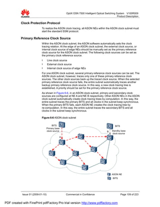 OptiX OSN 7500 Intelligent Optical Switching System V100R009
                                                                                                  Product Description

           Clock Protection Protocol
                             To realize the ASON clock tracing, all ASON NEs within the ASON clock subnet must
                             start the standard SSM protocol.

           Primary Reference Clock Source
                             Within the ASON clock subnet, the ASON software automatically sets the clock
                             tracing relation. At the edge of an ASON clock subnet, the external clock source, or
                             internal clock source of edge NEs should be manually set as the primary reference
                             clock source for the ASON clock subnet. The following clock sources can be set as
                             the primary clock reference source.
                             l      Line clock source
                             l      External clock source
                             l      Internal clock source of edge NEs
                             For one ASON clock subnet, several primary reference clock sources can be set. The
                             ASON clock subnet, however, traces only one of these primary reference clock
                             sources. The other clock sources back up the traced clock source. When the selected
                             primary reference clock source fails, the entire subnet automatically traces another
                             backup primary reference clock source. In this way, a new clock tracing tree is
                             established. A priority should be set for the primary reference clock source.
                             As shown in Figure 6-6, in an ASON clock subnet, primary and secondary clock
                             sources are configured at NE A and NE B respectively. Other ASON NEs in the ASON
                             clock subnet automatically create clock tracing trees by computation. In this way, the
                             entire subnet traces the primary BITS and all clocks in the subnet keep synchronous.
                             When the primary BITS fails, each ASON NE creates the clock tracing tree by
                             re-computation. In this way, the entire subnet traces the secondary BITS and all
                             clocks in the subnet keep synchronous.

                             Figure 6-6 ASON clock subnet

                                      BITS                                                      BITS
                                 Primary base
                                 clock source                                           B    Standby base
                                                                                             clock source
                                              A




                                                                                            :ASON NE
                                                                                            : BITS




            Issue 01 (2009-01-10)                   Commercial in Confidence                           Page 109 of 223


PDF created with FinePrint pdfFactory Pro trial version http://www.pdffactory.com
 
