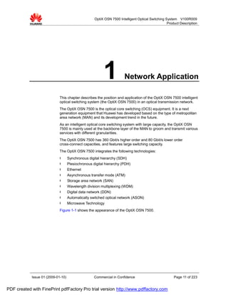 OptiX OSN 7500 Intelligent Optical Switching System V100R009
                                                                                                  Product Description




                                                         1            Network Application

                             This chapter describes the position and application of the OptiX OSN 7500 intelligent
                             optical switching system (the OptiX OSN 7500) in an optical transmission network.
                             The OptiX OSN 7500 is the optical core switching (OCS) equipment. It is a next
                             generation equipment that Huawei has developed based on the type of metropolitan
                             area network (MAN) and its development trend in the future.
                             As an intelligent optical core switching system with large capacity, the OptiX OSN
                             7500 is mainly used at the backbone layer of the MAN to groom and transmit various
                             services with different granularities.
                             The OptiX OSN 7500 has 360 Gbit/s higher order and 80 Gbit/s lower order
                             cross-connect capacities, and features large switching capacity.
                             The OptiX OSN 7500 integrates the following technologies:
                             l      Synchronous digital hierarchy (SDH)
                             l      Plesiochronous digital hierarchy (PDH)
                             l      Ethernet
                             l      Asynchronous transfer mode (ATM)
                             l      Storage area network (SAN)
                             l      Wavelength division multiplexing (WDM)
                             l      Digital data network (DDN)
                             l      Automatically switched optical network (ASON)
                             l      Microwave Technology
                             Figure 1-1 shows the appearance of the OptiX OSN 7500.




            Issue 01 (2009-01-10)                   Commercial in Confidence                          Page 11 of 223


PDF created with FinePrint pdfFactory Pro trial version http://www.pdffactory.com
 