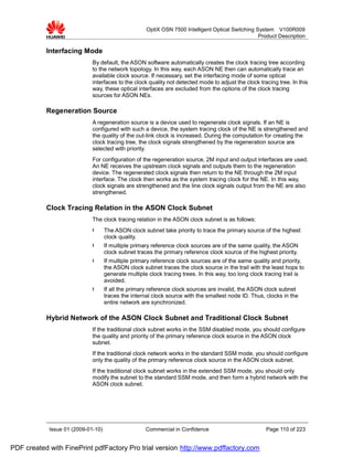 OptiX OSN 7500 Intelligent Optical Switching System V100R009
                                                                                                   Product Description

           Interfacing Mode
                             By default, the ASON software automatically creates the clock tracing tree according
                             to the network topology. In this way, each ASON NE then can automatically trace an
                             available clock source. If necessary, set the interfacing mode of some optical
                             interfaces to the clock quality not detected mode to adjust the clock tracing tree. In this
                             way, these optical interfaces are excluded from the options of the clock tracing
                             sources for ASON NEs.

           Regeneration Source
                             A regeneration source is a device used to regenerate clock signals. If an NE is
                             configured with such a device, the system tracing clock of the NE is strengthened and
                             the quality of the out-link clock is increased. During the computation for creating the
                             clock tracing tree, the clock signals strengthened by the regeneration source are
                             selected with priority.
                             For configuration of the regeneration source, 2M input and output interfaces are used.
                             An NE receives the upstream clock signals and outputs them to the regeneration
                             device. The regenerated clock signals then return to the NE through the 2M input
                             interface. The clock then works as the system tracing clock for the NE. In this way,
                             clock signals are strengthened and the line clock signals output from the NE are also
                             strengthened.

           Clock Tracing Relation in the ASON Clock Subnet
                             The clock tracing relation in the ASON clock subnet is as follows:
                             l      The ASON clock subnet take priority to trace the primary source of the highest
                                    clock quality.
                             l      If multiple primary reference clock sources are of the same quality, the ASON
                                    clock subnet traces the primary reference clock source of the highest priority.
                             l      If multiple primary reference clock sources are of the same quality and priority,
                                    the ASON clock subnet traces the clock source in the trail with the least hops to
                                    generate multiple clock tracing trees. In this way, too long clock tracing trail is
                                    avoided.
                             l      If all the primary reference clock sources are invalid, the ASON clock subnet
                                    traces the internal clock source with the smallest node ID. Thus, clocks in the
                                    entire network are synchronized.

           Hybrid Network of the ASON Clock Subnet and Traditional Clock Subnet
                             If the traditional clock subnet works in the SSM disabled mode, you should configure
                             the quality and priority of the primary reference clock source in the ASON clock
                             subnet.
                             If the traditional clock network works in the standard SSM mode, you should configure
                             only the quality of the primary reference clock source in the ASON clock subnet.
                             If the traditional clock subnet works in the extended SSM mode, you should only
                             modify the subnet to the standard SSM mode, and then form a hybrid network with the
                             ASON clock subnet.




            Issue 01 (2009-01-10)                    Commercial in Confidence                          Page 110 of 223


PDF created with FinePrint pdfFactory Pro trial version http://www.pdffactory.com
 