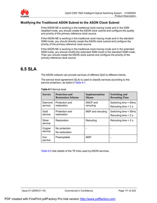 OptiX OSN 7500 Intelligent Optical Switching System V100R009
                                                                                                 Product Description

           Modifying the Traditional ASON Subnet to the ASON Clock Subnet
                             If the ASON NE is working in the traditional clock tracing mode and in the SSM
                             disabled mode, you should create the ASON clock subnet and configure the quality
                             and priority of the primary reference clock source.
                             If the ASON NE is working in the traditional clock tracing mode and in the standard
                             SSM mode, you should directly create the ASON clock subnet and configure the
                             priority of the primary reference clock source.
                             If the ASON NE is working in the traditional clock tracing mode and in the extended
                             SSM mode, you should modify the extended SSM mode to the standard SSM mode.
                             Then you should create the ASON clock subnet and configure the priority of the
                             primary reference clock source.



           6.5 SLA
                             The ASON network can provide services of different QoS to different clients.
                             The service level agreement (SLA) is used to classify services according to the
                             service protection, as listed in Table 6-1.

                             Table 6-1 Service level
                              Service     Protection and              Implementation          Switching and
                                          Restoration Scheme          Means                   Rerouting Time

                              Diamond     Protection and              SNCP and                Switching time < 50ms
                              service     restoration                 rerouting               Rerouting time < 2 s
                              Gold        Protection and              MSP and rerouting       Switching time < 50ms
                              service     restoration                                         Rerouting time < 2 s
                              Silver      Restoration                 Rerouting               Rerouting time < 2 s
                              service
                              Copper      No protection               -                       -
                              service     No restoration
                              Iron        Preemptable                 MSP                     -
                              service



                             Table 6-2 lists details of the TE links used by ASON services.




            Issue 01 (2009-01-10)                 Commercial in Confidence                           Page 111 of 223


PDF created with FinePrint pdfFactory Pro trial version http://www.pdffactory.com
 