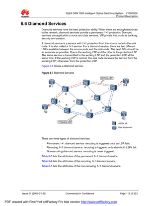 OptiX OSN 7500 Intelligent Optical Switching System V100R009
                                                                                                   Product Description


           6.6 Diamond Services
                             Diamond services have the best protection ability. When there are enough resources
                             in the network, diamond services provide a permanent 1+1 protection. Diamond
                             services are applicable to voice and data services, VIP private line, such as banking,
                             security and aviation.
                             A diamond service is a service with 1+1 protection from the source node to the sink
                             node. It is also called a 1+1 service. For a diamond service, there are two different
                             LSPs available between the source node and the sink node. The two LSPs should be
                             as separate as possible. One is the working LSP and the other is the protection LSP.
                             The same service is transmitted to the working LSP and the protection LSP at the
                             same time. If the working LSP is normal, the sink node receives the service from the
                             working LSP; otherwise, from the protection LSP.
                             Figure 6-7 shows a diamond service.

                             Figure 6-7 Diamond Services
                                                                                    Working LSP



                                      R1                                                                 R4
                                                                     E
                                                                                           I

                                                    D
                                                                            F
                                              A                C
                                                     B
                                                                                     H
                                                                           G
                                 R2

                                                                                                        R3
                                              Protection LSP
                                                                                                    :ASON NE
                                                                                                    :User equipment




                             There are three types of diamond services.
                             l      Permanent 1+1 diamond service: rerouting is triggered once an LSP fails.
                             l      Rerouting 1+1 diamond service: rerouting is triggered only when both LSPs fail.
                             l      Non-rerouting diamond service: rerouting is never triggered.
                             Table 6-3 lists the attributes of the permanent 1+1 diamond service.
                             Table 6-4 lists the attributes of the rerouting 1+1 diamond service.
                             Table 6-5 lists the attributes of the non-rerouting 1+1 diamond service.




            Issue 01 (2009-01-10)                    Commercial in Confidence                         Page 113 of 223


PDF created with FinePrint pdfFactory Pro trial version http://www.pdffactory.com
 
