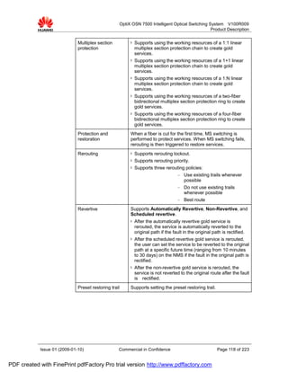 OptiX OSN 7500 Intelligent Optical Switching System V100R009
                                                                                                 Product Description


                              Multiplex section         l   Supports using the working resources of a 1:1 linear
                              protection                    multiplex section protection chain to create gold
                                                            services.
                                                        l   Supports using the working resources of a 1+1 linear
                                                            multiplex section protection chain to create gold
                                                            services.
                                                        l   Supports using the working resources of a 1:N linear
                                                            multiplex section protection chain to create gold
                                                            services.
                                                        l   Supports using the working resources of a two-fiber
                                                            bidirectional multiplex section protection ring to create
                                                            gold services.
                                                        l   Supports using the working resources of a four-fiber
                                                            bidirectional multiplex section protection ring to create
                                                            gold services.
                              Protection and            When a fiber is cut for the first time, MS switching is
                              restoration               performed to protect services. When MS switching fails,
                                                        rerouting is then triggered to restore services.
                              Rerouting                 l   Supports rerouting lockout.
                                                        l   Supports rerouting priority.
                                                        l   Supports three rerouting policies:
                                                                                    −   Use existing trails whenever
                                                                                        possible
                                                                                    −   Do not use existing trails
                                                                                        whenever possible
                                                                                    −   Best route
                              Revertive                 Supports Automatically Revertive, Non-Revertive, and
                                                        Scheduled revertive.
                                                        l   After the automatically revertive gold service is
                                                            rerouted, the service is automatically reverted to the
                                                            original path if the fault in the original path is rectified.
                                                        l   After the scheduled revertive gold service is rerouted,
                                                            the user can set the service to be reverted to the original
                                                            path at a specific future time (ranging from 10 minutes
                                                            to 30 days) on the NMS if the fault in the original path is
                                                            rectified.
                                                        l   After the non-revertive gold service is rerouted, the
                                                            service is not reverted to the original route after the fault
                                                            is rectified.
                              Preset restoring trail    Supports setting the preset restoring trail.




            Issue 01 (2009-01-10)                  Commercial in Confidence                              Page 118 of 223


PDF created with FinePrint pdfFactory Pro trial version http://www.pdffactory.com
 