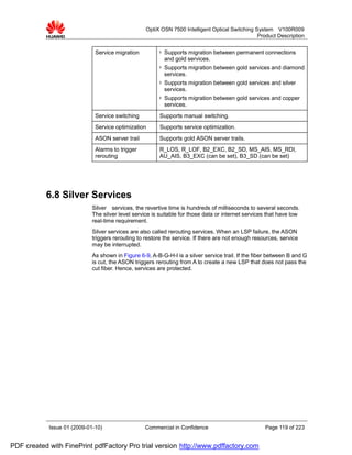 OptiX OSN 7500 Intelligent Optical Switching System V100R009
                                                                                                 Product Description


                              Service migration         l   Supports migration between permanent connections
                                                            and gold services.
                                                        l   Supports migration between gold services and diamond
                                                            services.
                                                        l   Supports migration between gold services and silver
                                                            services.
                                                        l   Supports migration between gold services and copper
                                                            services.
                              Service switching          Supports manual switching.
                              Service optimization       Supports service optimization.
                              ASON server trail         Supports gold ASON server trails.
                              Alarms to trigger         R_LOS, R_LOF, B2_EXC, B2_SD, MS_AIS, MS_RDI,
                              rerouting                 AU_AIS, B3_EXC (can be set), B3_SD (can be set)




           6.8 Silver Services
                             Silver services, the revertive time is hundreds of milliseconds to several seconds.
                             The silver level service is suitable for those data or internet services that have low
                             real-time requirement.
                             Silver services are also called rerouting services. When an LSP failure, the ASON
                             triggers rerouting to restore the service. If there are not enough resources, service
                             may be interrupted.
                             As shown in Figure 6-9, A-B-G-H-I is a silver service trail. If the fiber between B and G
                             is cut, the ASON triggers rerouting from A to create a new LSP that does not pass the
                             cut fiber. Hence, services are protected.




            Issue 01 (2009-01-10)                 Commercial in Confidence                          Page 119 of 223


PDF created with FinePrint pdfFactory Pro trial version http://www.pdffactory.com
 