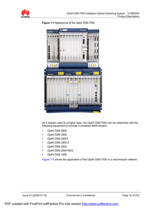 OptiX OSN 7500 Intelligent Optical Switching System V100R009
                                                                                                 Product Description

                             Figure 1-1 Appearance of the OptiX OSN 7500




                             As a system used at a higher layer, the OptiX OSN 7500 can be networked with the
                             following equipment to provide a complete MAN solution:
                             l      OptiX OSN 9500
                             l      OptiX OSN 3500
                             l      OptiX OSN 3500T
                             l      OptiX OSN 3500 II
                             l      OptiX OSN 2500
                             l      OptiX OSN 2500 REG
                             l      OptiX OSN 1500
                             Figure 1-2 shows the application of the OptiX OSN 7500 in a transmission network.




            Issue 01 (2009-01-10)                  Commercial in Confidence                          Page 12 of 223


PDF created with FinePrint pdfFactory Pro trial version http://www.pdffactory.com
 