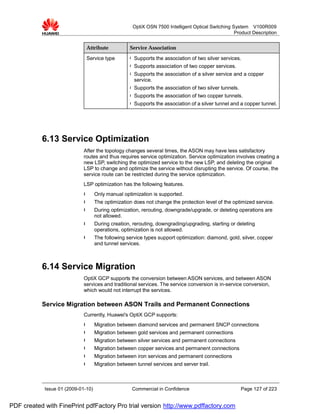 OptiX OSN 7500 Intelligent Optical Switching System V100R009
                                                                                                     Product Description


                              Attribute            Service Association

                              Service type         l   Supports the association of two silver services.
                                                   l   Supports association of two copper services.
                                                   l   Supports the association of a silver service and a copper
                                                       service.
                                                   l   Supports the association of two silver tunnels.
                                                   l   Supports the association of two copper tunnels.
                                                   l   Supports the association of a silver tunnel and a copper tunnel.




           6.13 Service Optimization
                             After the topology changes several times, the ASON may have less satisfactory
                             routes and thus requires service optimization. Service optimization involves creating a
                             new LSP, switching the optimized service to the new LSP, and deleting the original
                             LSP to change and optimize the service without disrupting the service. Of course, the
                             service route can be restricted during the service optimization.
                             LSP optimization has the following features.
                             l      Only manual optimization is supported.
                             l      The optimization does not change the protection level of the optimized service.
                             l      During optimization, rerouting, downgrade/upgrade, or deleting operations are
                                    not allowed.
                             l      During creation, rerouting, downgrading/upgrading, starting or deleting
                                    operations, optimization is not allowed.
                             l      The following service types support optimization: diamond, gold, silver, copper
                                    and tunnel services.



           6.14 Service Migration
                             OptiX GCP supports the conversion between ASON services, and between ASON
                             services and traditional services. The service conversion is in-service conversion,
                             which would not interrupt the services.

           Service Migration between ASON Trails and Permanent Connections
                             Currently, Huawei's OptiX GCP supports:
                             l      Migration between diamond services and permanent SNCP connections
                             l      Migration between gold services and permanent connections
                             l      Migration between silver services and permanent connections
                             l      Migration between copper services and permanent connections
                             l      Migration between iron services and permanent connections
                             l      Migration between tunnel services and server trail.



            Issue 01 (2009-01-10)                   Commercial in Confidence                             Page 127 of 223


PDF created with FinePrint pdfFactory Pro trial version http://www.pdffactory.com
 