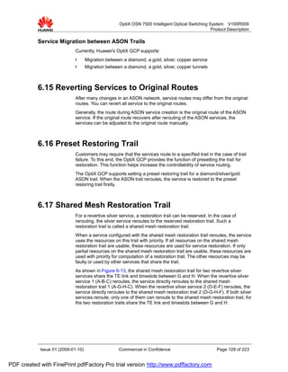 OptiX OSN 7500 Intelligent Optical Switching System V100R009
                                                                                                  Product Description

           Service Migration between ASON Trails
                             Currently, Huawei's OptiX GCP supports:
                             l      Migration between a diamond, a gold, silver, copper service
                             l      Migration between a diamond, a gold, silver, copper tunnels



           6.15 Reverting Services to Original Routes
                             After many changes in an ASON network, service routes may differ from the original
                             routes. You can revert all service to the original routes.
                             Generally, the route during ASON service creation is the original route of the ASON
                             service. If the original route recovers after rerouting of the ASON services, the
                             services can be adjusted to the original route manually.



           6.16 Preset Restoring Trail
                             Customers may require that the services route to a specified trail in the case of trail
                             failure. To this end, the OptiX GCP provides the function of presetting the trail for
                             restoration. This function helps increase the controllability of service routing.
                             The OptiX GCP supports setting a preset restoring trail for a diamond/silver/gold
                             ASON trail. When the ASON trail reroutes, the service is restored to the preset
                             restoring trail firstly.



           6.17 Shared Mesh Restoration Trail
                             For a revertive silver service, a restoration trail can be reserved. In the case of
                             rerouting, the silver service reroutes to the reserved restoration trail. Such a
                             restoration trail is called a shared mesh restoration trail.
                             When a service configured with the shared mesh restoration trail reroutes, the service
                             uses the resources on this trail with priority. If all resources on the shared mesh
                             restoration trail are usable, these resources are used for service restoration. If only
                             partial resources on the shared mesh restoration trail are usable, these resources are
                             used with priority for computation of a restoration trail. The other resources may be
                             faulty or used by other services that share the trail.
                             As shown in Figure 6-13, the shared mesh restoration trail for two revertive silver
                             services share the TE link and timeslots between G and H. When the revertive silver
                             service 1 (A-B-C) reroutes, the service directly reroutes to the shared mesh
                             restoration trail 1 (A-G-H-C). When the revertive silver service 2 (D-E-F) reroutes, the
                             service directly reroutes to the shared mesh restoration trail 2 (D-G-H-F). If both silver
                             services reroute, only one of them can reroute to the shared mesh restoration trail, for
                             the two restoration trails share the TE link and timeslots between G and H.




            Issue 01 (2009-01-10)                   Commercial in Confidence                          Page 128 of 223


PDF created with FinePrint pdfFactory Pro trial version http://www.pdffactory.com
 