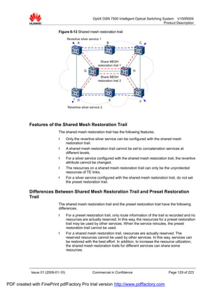 OptiX OSN 7500 Intelligent Optical Switching System V100R009
                                                                                                      Product Description

                             Figure 6-13 Shared mesh restoration trail
                                    Revertive silver service 1
                                            A                     B                   C




                                                             Share MESH
                                                           restoration trail 1
                                                 G                                H

                                                             Share MESH
                                                           restoration trail 2




                                            D                      E                  F
                                     Revertive silver service 2




           Features of the Shared Mesh Restoration Trail
                             The shared mesh restoration trail has the following features.
                             l      Only the revertive silver service can be configured with the shared mesh
                                    restoration trail.
                             l      A shared mesh restoration trail cannot be set to concatenation services at
                                    different levels.
                             l      For a silver service configured with the shared mesh restoration trail, the revertive
                                    attribute cannot be changed.
                             l      The resources on a shared mesh restoration trail can only be the unprotected
                                    resources of TE links.
                             l      For a silver service configured with the shared mesh restoration trail, do not set
                                    the preset restoration trail.

           Differences Between Shared Mesh Restoration Trail and Preset Restoration
           Trail
                             The shared mesh restoration trail and the preset restoration trail have the following
                             differences.
                             l      For a preset restoration trail, only route information of the trail is recorded and no
                                    resources are actually reserved. In this way, the resources for a preset restoration
                                    trail may be used by other services. When the service reroutes, the preset
                                    restoration trail cannot be used.
                             l      For a shared mesh restoration trail, resources are actually reserved. The
                                    reserved resources cannot be used by other services. In this way, services can
                                    be restored with the best effort. In addition, to increase the resource utilization,
                                    the shared mesh restoration trails for different services can share some
                                    resources.




            Issue 01 (2009-01-10)                      Commercial in Confidence                         Page 129 of 223


PDF created with FinePrint pdfFactory Pro trial version http://www.pdffactory.com
 