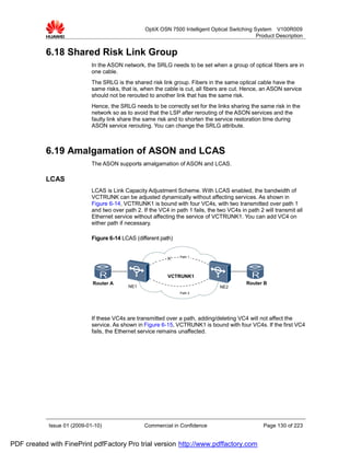 OptiX OSN 7500 Intelligent Optical Switching System V100R009
                                                                                                 Product Description


           6.18 Shared Risk Link Group
                             In the ASON network, the SRLG needs to be set when a group of optical fibers are in
                             one cable.
                             The SRLG is the shared risk link group. Fibers in the same optical cable have the
                             same risks, that is, when the cable is cut, all fibers are cut. Hence, an ASON service
                             should not be rerouted to another link that has the same risk.
                             Hence, the SRLG needs to be correctly set for the links sharing the same risk in the
                             network so as to avoid that the LSP after rerouting of the ASON services and the
                             faulty link share the same risk and to shorten the service restoration time during
                             ASON service rerouting. You can change the SRLG attribute.



           6.19 Amalgamation of ASON and LCAS
                             The ASON supports amalgamation of ASON and LCAS.

           LCAS
                             LCAS is Link Capacity Adjustment Scheme. With LCAS enabled, the bandwidth of
                             VCTRUNK can be adjusted dynamically without affecting services. As shown in
                             Figure 6-14, VCTRUNK1 is bound with four VC4s, with two transmitted over path 1
                             and two over path 2. If the VC4 in path 1 fails, the two VC4s in path 2 will transmit all
                             Ethernet service without affecting the service of VCTRUNK1. You can add VC4 on
                             either path if necessary.

                             Figure 6-14 LCAS (different path)


                                                                  Path 1




                                                             VCTRUNK1
                             Router A                                                         Router B
                                            NE1                                    NE2
                                                                  Path 2




                             If these VC4s are transmitted over a path, adding/deleting VC4 will not affect the
                             service. As shown in Figure 6-15, VCTRUNK1 is bound with four VC4s. If the first VC4
                             fails, the Ethernet service remains unaffected.




            Issue 01 (2009-01-10)                  Commercial in Confidence                          Page 130 of 223


PDF created with FinePrint pdfFactory Pro trial version http://www.pdffactory.com
 