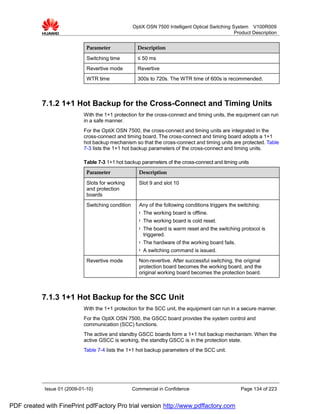 OptiX OSN 7500 Intelligent Optical Switching System V100R009
                                                                                                  Product Description


                              Parameter               Description

                              Switching time          ≤ 50 ms
                              Revertive mode          Revertive
                              WTR time                300s to 720s. The WTR time of 600s is recommended.



           7.1.2 1+1 Hot Backup for the Cross-Connect and Timing Units
                             With the 1+1 protection for the cross-connect and timing units, the equipment can run
                             in a safe manner.
                             For the OptiX OSN 7500, the cross-connect and timing units are integrated in the
                             cross-connect and timing board. The cross-connect and timing board adopts a 1+1
                             hot backup mechanism so that the cross-connect and timing units are protected. Table
                             7-3 lists the 1+1 hot backup parameters of the cross-connect and timing units.

                             Table 7-3 1+1 hot backup parameters of the cross-connect and timing units
                              Parameter               Description

                              Slots for working       Slot 9 and slot 10
                              and protection
                              boards
                              Switching condition     Any of the following conditions triggers the switching:
                                                      l   The working board is offline.
                                                      l   The working board is cold reset.
                                                      l   The board is warm reset and the switching protocol is
                                                          triggered.
                                                      l   The hardware of the working board fails.
                                                      l   A switching command is issued.
                              Revertive mode          Non-revertive. After successful switching, the original
                                                      protection board becomes the working board, and the
                                                      original working board becomes the protection board.



           7.1.3 1+1 Hot Backup for the SCC Unit
                             With the 1+1 protection for the SCC unit, the equipment can run in a secure manner.
                             For the OptiX OSN 7500, the GSCC board provides the system control and
                             communication (SCC) functions.
                             The active and standby GSCC boards form a 1+1 hot backup mechanism. When the
                             active GSCC is working, the standby GSCC is in the protection state.
                             Table 7-4 lists the 1+1 hot backup parameters of the SCC unit.




            Issue 01 (2009-01-10)                   Commercial in Confidence                         Page 134 of 223


PDF created with FinePrint pdfFactory Pro trial version http://www.pdffactory.com
 