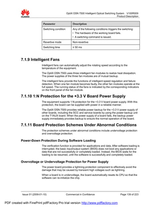 OptiX OSN 7500 Intelligent Optical Switching System V100R009
                                                                                                  Product Description


                              Parameter                  Description

                              Switching condition        Any of the following conditions triggers the switching:
                                                         l   The hardware of the working board fails.
                                                         l   A switching command is issued.
                              Revertive mode             Non-revertive
                              Switching time             ≤ 50 ms



           7.1.9 Intelligent Fans
                             Intelligent fans can automatically adjust the rotating speed according to the
                             temperature of the equipment.
                             The OptiX OSN 7500 uses three intelligent fan modules to realize heat dissipation.
                             The power supplies of the three fan modules are of mutual backup.
                             The intelligent fans provide the functions of intelligent speed regulation and failure
                             detection. When one fan module becomes faulty, the other fan modules operate at the
                             full speed. The running status of the fans is indicated by the corresponding indicators
                             on the front panel of the fan module.

           7.1.10 1:N Protection for the +3.3 V Board Power Supply
                             The equipment supports 1:N protection for the +3.3 V board power supply. With this
                             protection, the board can be supplied with power in a reliable manner.
                             The OptiX OSN 7500 provides reliable power backup for the +3.3 V power supply of
                             other boards, including the SCC and service boards by using the power backup unit
                             on the T1AUX board. When the power supply of a board fails, the backup power
                             supply immediately provides backup to ensure the normal operation of the board.

           7.1.11 Board Protection Schemes Under Abnormal Conditions
                             The protection schemes under abnormal conditions include undervoltage protection
                             and overvoltage protection.

           Power-Down Protection During Software Loading
                             The verification function is provided for applications and data. After software loading is
                             interrupted, the basic input/output system (BIOS) does not boot any applications or
                             data that are not successfully or completely loaded. Instead, the BIOS waits for the
                             loading to be resumed, until the software is successfully and completely loaded.

           Overvoltage or Undervoltage Protection for Power Supply
                             The power board provides a lightning protection component to effectively avoid the
                             damage that may be caused by transient high voltages such as lightning.
                             When a board is in undervoltage, the board automatically resets its CPU so that the
                             software can re-initialize the chip.




            Issue 01 (2009-01-10)                   Commercial in Confidence                         Page 139 of 223


PDF created with FinePrint pdfFactory Pro trial version http://www.pdffactory.com
 