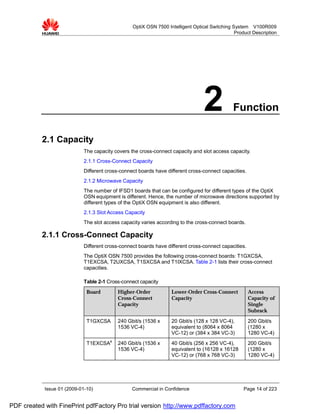 OptiX OSN 7500 Intelligent Optical Switching System V100R009
                                                                                                Product Description




                                                                                  2            Function

           2.1 Capacity
                             The capacity covers the cross-connect capacity and slot access capacity.
                             2.1.1 Cross-Connect Capacity
                             Different cross-connect boards have different cross-connect capacities.
                             2.1.2 Microwave Capacity
                             The number of IFSD1 boards that can be configured for different types of the OptiX
                             OSN equipment is different. Hence, the number of microwave directions supported by
                             different types of the OptiX OSN equipment is also different.
                             2.1.3 Slot Access Capacity
                             The slot access capacity varies according to the cross-connect boards.

           2.1.1 Cross-Connect Capacity
                             Different cross-connect boards have different cross-connect capacities.
                             The OptiX OSN 7500 provides the following cross-connect boards: T1GXCSA,
                             T1EXCSA, T2UXCSA, T1SXCSA and T1IXCSA. Table 2-1 lists their cross-connect
                             capacities.

                             Table 2-1 Cross-connect capacity
                              Board        Higher-Order            Lower-Order Cross-Connect           Access
                                           Cross-Connect           Capacity                            Capacity of
                                           Capacity                                                    Single
                                                                                                       Subrack

                              T1GXCSA      240 Gbit/s (1536 x      20 Gbit/s (128 x 128 VC-4),         200 Gbit/s
                                           1536 VC-4)              equivalent to (8064 x 8064          (1280 x
                                                                   VC-12) or (384 x 384 VC-3)          1280 VC-4)
                              T1EXCSAa     240 Gbit/s (1536 x      40 Gbit/s (256 x 256 VC-4),         200 Gbit/s
                                           1536 VC-4)              equivalent to (16128 x 16128        (1280 x
                                                                   VC-12) or (768 x 768 VC-3)          1280 VC-4)




            Issue 01 (2009-01-10)                 Commercial in Confidence                          Page 14 of 223


PDF created with FinePrint pdfFactory Pro trial version http://www.pdffactory.com
 