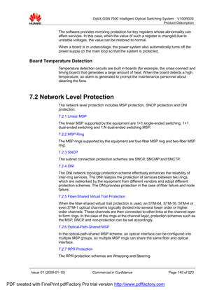 OptiX OSN 7500 Intelligent Optical Switching System V100R009
                                                                                                  Product Description

                             The software provides mirroring protection for key registers whose abnormality can
                             affect services. In this case, when the value of such a register is changed due to
                             unstable voltages, the value can be restored to normal.
                             When a board is in undervoltage, the power system also automatically turns off the
                             power supply on the main loop so that the system is protected.

           Board Temperature Detection
                             Temperature detection circuits are built in boards (for example, the cross-connect and
                             timing board) that generates a large amount of heat. When the board detects a high
                             temperature, an alarm is generated to prompt the maintenance personnel about
                             cleaning the fans.



           7.2 Network Level Protection
                             The network level protection includes MSP protection, SNCP protection and DNI
                             protection.
                             7.2.1 Linear MSP
                             The linear MSP supported by the equipment are 1+1 single-ended switching, 1+1
                             dual-ended switching and 1:N dual-ended switching MSP.
                             7.2.2 MSP Ring
                             The MSP rings supported by the equipment are four-fiber MSP ring and two-fiber MSP
                             ring.
                             7.2.3 SNCP
                             The subnet connection protection schemes are SNCP, SNCMP and SNCTP.
                             7.2.4 DNI
                             The DNI network topology protection scheme effectively enhances the reliability of
                             inter-ring services. The DNI realizes the protection of services between two rings,
                             which are networked by the equipment from different vendors and adopt different
                             protection schemes. The DNI provides protection in the case of fiber failure and node
                             failure.
                             7.2.5 Fiber-Shared Virtual Trail Protection
                             When the fiber-shared virtual trail protection is used, an STM-64, STM-16, STM-4 or
                             even STM-1 optical channel is logically divided into several lower order or higher
                             order channels. These channels are then connected to other links at the channel layer
                             to form rings. In the case of the rings at the channel layer, protection schemes such as
                             the MSP, SNCP and non-protection can be set accordingly.
                             7.2.6 Optical-Path-Shared MSP
                             In the optical-path-shared MSP scheme, an optical interface can be configured into
                             multiple MSP groups, so multiple MSP rings can share the same fiber and optical
                             interface.
                             7.2.7 RPR Protection
                             The RPR protection schemes are Wrapping and Steering.



            Issue 01 (2009-01-10)                 Commercial in Confidence                          Page 140 of 223


PDF created with FinePrint pdfFactory Pro trial version http://www.pdffactory.com
 