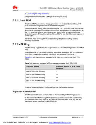 OptiX OSN 7500 Intelligent Optical Switching System V100R009
                                                                                                Product Description

                             7.2.8 VP-Ring/VC-Ring Protection
                             The protection scheme at the ATM layer is VP-Ring/VC-Ring.

           7.2.1 Linear MSP
                             The linear MSP supported by the equipment are 1+1 single-ended switching, 1+1
                             dual-ended switching and 1:N dual-ended switching MSP.
                             The linear MSP is mainly used in a chain network. The OptiX OSN 7500 provides 1+1
                             and 1:N (N≤14) protection schemes, and supports a maximum of 120 linear MSPs. In
                             the 1:N protection scheme, extra services are supported to be transmitted on the
                             protection system. The switching time of linear MSP is less than 50 ms, as required in
                             ITU-T G.841.
                             For details, refer to the OptiX OSN 7500 Intelligent Optical Switching System
                             Planning Guidelines.

           7.2.2 MSP Ring
                             The MSP rings supported by the equipment are four-fiber MSP ring and two-fiber MSP
                             ring.
                             The OptiX OSN 7500 supports the hybrid application of two-fiber and four-fiber MSP
                             rings, with the switching time less than 50 ms, as required in ITU-T G.841.
                             Table 7-10 lists the maximum number of MSP rings supported by the OptiX OSN
                             7500.

                             Table 7-10 Maximum number of MSP rings supported by the OptiX OSN 7500
                              Protection Scheme                           Maximum Number of MSP Rings
                                                                          Supported

                              STM-64 four-fiber MSP ring                  7
                              STM-64 two-fiber MSP ring                   14
                              STM-16 four-fiber MSP ring                  22
                              STM-16 two-fiber MSP ring                   40



                             The MSP supported by the OptiX OSN 7500 has the following features.

           Adjustable MS Bandwidth
                             The MS bandwidth refers to the number of VC-4s used by an MSP ring or chain.
                             In the case of the MSP, the OptiX OSN 7500 supports the bandwidth adjustment by
                             VC-4 without interrupting services. For an STM-64 bidirectional MSP ring, the MS
                             bandwidth ranges from one VC-4 to 32 VC-4s.




            Issue 01 (2009-01-10)                 Commercial in Confidence                        Page 141 of 223


PDF created with FinePrint pdfFactory Pro trial version http://www.pdffactory.com
 
