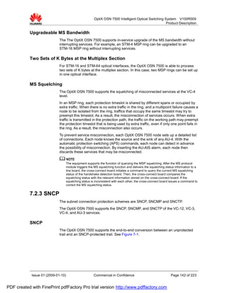 OptiX OSN 7500 Intelligent Optical Switching System V100R009
                                                                                                      Product Description

           Upgradeable MS Bandwidth
                             The The OptiX OSN 7500 supports in-service upgrade of the MS bandwidth without
                             interrupting services. For example, an STM-4 MSP ring can be upgraded to an
                             STM-16 MSP ring without interrupting services.

           Two Sets of K Bytes at the Multiplex Section
                             For STM-16 and STM-64 optical interfaces, the OptiX OSN 7500 is able to process
                             two sets of K bytes at the multiplex section. In this case, two MSP rings can be set up
                             in one optical interface.

           MS Squelching
                             The OptiX OSN 7500 supports the squelching of misconnected services at the VC-4
                             level.
                             In an MSP ring, each protection timeslot is shared by different spans or occupied by
                             extra traffic. When there is no extra traffic in the ring, and a multipoint failure causes a
                             node to be isolated from the ring, traffics that occupy the same timeslot may try to
                             preempt this timeslot. As a result, the misconnection of services occurs. When extra
                             traffic is transmitted in the protection path, the traffic on the working path may preempt
                             the protection timeslot that is being used by extra traffic, even if only one point fails in
                             the ring. As a result, the misconnection also occurs.
                             To prevent service misconnection, each OptiX OSN 7500 node sets up a detailed list
                             of connections. Each node knows the source and the sink of any AU-4. With the
                             automatic protection switching (APS) commands, each node can detect in advance
                             the possibility of misconnection. By inserting the AU-AIS alarm, each node then
                             discards these services that may be misconnected.


                                    The equipment supports the function of querying the MSP squelching. After the MS protocol
                                    module triggers the MS squelching function and delivers the squelching status information to a
                                    line board, the cross-connect board initiates a command to query the current MS squelching
                                    status of the handshake detection board. Then, the cross-connect board compares the
                                    squelching status with the relevant information stored on the cross-connect board. If the
                                    squelching status is inconsistent with each other, the cross-connect board issues a command to
                                    correct the MS squelching status.

           7.2.3 SNCP
                             The subnet connection protection schemes are SNCP, SNCMP and SNCTP.
                             The OptiX OSN 7500 supports the SNCP, SNCMP, and SNCTP of the VC-12, VC-3,
                             VC-4, and AU-3 services.

           SNCP
                             The OptiX OSN 7500 supports the end-to-end conversion between an unprotected
                             trail and an SNCP-protected trail. See Figure 7-1.




            Issue 01 (2009-01-10)                      Commercial in Confidence                               Page 142 of 223


PDF created with FinePrint pdfFactory Pro trial version http://www.pdffactory.com
 