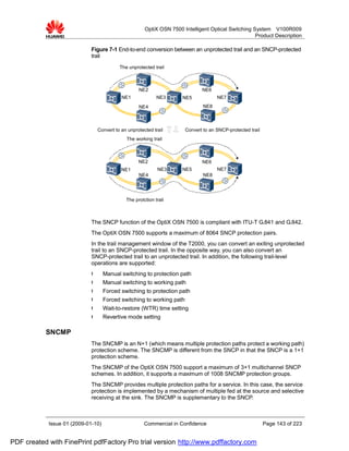OptiX OSN 7500 Intelligent Optical Switching System V100R009
                                                                                                     Product Description

                             Figure 7-1 End-to-end conversion between an unprotected trail and an SNCP-protected
                             trail
                                           The unprotected trail



                                                    NE2                       NE6
                                            NE1              NE3      NE5            NE7
                                                    NE4                        NE8



                                 Convert to an unprotected trail       Convert to an SNCP-protected trail
                                              The working trail



                                                    NE2                       NE6
                                            NE1              NE3      NE5            NE7
                                                    NE4                        NE8




                                              The protction trail



                             The SNCP function of the OptiX OSN 7500 is compliant with ITU-T G.841 and G.842.
                             The OptiX OSN 7500 supports a maximum of 8064 SNCP protection pairs.
                             In the trail management window of the T2000, you can convert an exiting unprotected
                             trail to an SNCP-protected trail. In the opposite way, you can also convert an
                             SNCP-protected trail to an unprotected trail. In addition, the following trail-level
                             operations are supported:
                             l      Manual switching to protection path
                             l      Manual switching to working path
                             l      Forced switching to protection path
                             l      Forced switching to working path
                             l      Wait-to-restore (WTR) time setting
                             l      Revertive mode setting

           SNCMP
                             The SNCMP is an N+1 (which means multiple protection paths protect a working path)
                             protection scheme. The SNCMP is different from the SNCP in that the SNCP is a 1+1
                             protection scheme.
                             The SNCMP of the OptiX OSN 7500 support a maximum of 3+1 multichannel SNCP
                             schemes. In addition, it supports a maximum of 1008 SNCMP protection groups.
                             The SNCMP provides multiple protection paths for a service. In this case, the service
                             protection is implemented by a mechanism of multiple fed at the source and selective
                             receiving at the sink. The SNCMP is supplementary to the SNCP.



            Issue 01 (2009-01-10)                      Commercial in Confidence                             Page 143 of 223


PDF created with FinePrint pdfFactory Pro trial version http://www.pdffactory.com
 