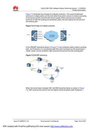 OptiX OSN 7500 Intelligent Optical Switching System V100R009
                                                                                                           Product Description

                             Figure 7-2 illustrates the principle of multipath protection. The source broadcasts
                             services to multiple paths, and the sink determines which service to receive according
                             to the service priority and then the service quality. When services are correctly
                             received on both the working and protection paths, the sink selects the service from
                             the working path.

                             Figure 7-2 Principle of multipath protection
                                              A                                                             B


                                                       Working

                                                      Protection 1
                              Source                                                                            Sink
                                                                                     Intermediate
                                                      Protection 2                   subnetworks
                                                      Protection 3




                             In the SNCMP networking shown in Figure 7-3, two protection paths protect a working
                             path, and Protection 2 is a protection path that uses microwave as the transmission
                             media. Under normal conditions, NE3 receives the service from the working path.

                             Figure 7-3 SNCMP networking



                                                      NE 3


                                       NE 4
                                                                        NE 2

                                                                                                    Microware
                                       Protection 1   NE 1           Working
                                                                                                     Radio




                                                                      Protection 2




                                                                                      Microware
                                                                                        Radio




                             When the transmission between NE1 and NE2 becomes faulty, as shown in Figure
                             7-4, NE3 receives the service from the higher priority protection path Protection 1.




            Issue 01 (2009-01-10)                            Commercial in Confidence                                  Page 144 of 223


PDF created with FinePrint pdfFactory Pro trial version http://www.pdffactory.com
 