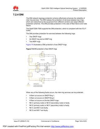 OptiX OSN 7500 Intelligent Optical Switching System V100R009
                                                                                                           Product Description


           7.2.4 DNI
                             The DNI network topology protection scheme effectively enhances the reliability of
                             inter-ring services. The DNI realizes the protection of services between two rings,
                             which are networked by the equipment from different vendors and adopt different
                             protection schemes. The DNI provides protection in the case of fiber failure and node
                             failure.
                             The OptiX OSN 7500 supports the DNI protection, which is compliant with the ITU-T
                             G.842.
                             The DNI provides protection for services between the following rings:
                             l      Two SNCP rings
                             l      An SNCP ring and an MSP ring
                             l      Two MSP rings
                             Figure 7-6 illustrates a DNI protection of two SNCP rings.

                             Figure 7-6 DNI protection of two SNCP rings
                                                              NE A




                                                           SNCP Ring
                                                              1

                                                   NE C                   NE D




                                                   NE E                   NE F


                                                           SNCP Ring
                                                              2




                                                                   NE G
                                         Selecting Point
                                         Forward Working Routing
                                         Reverse Working Routing




                             When any of the following faults occurs, the inter-ring services can be protected.
                             l      A fiber cut occurs on SNCP Ring 1.
                             l      A fiber cut occurs on SNCP Ring 2.
                             l      A fiber cut occurs on the two SNCP rings.
                             l      NE C (primary node) or NE D (secondary node) is faulty.
                             l      NE E (primary node) or NE F (secondary node) is faulty.
                             l      NE C and NE E are faulty.
                             l      NE D and NE F are faulty.




            Issue 01 (2009-01-10)                            Commercial in Confidence                        Page 146 of 223


PDF created with FinePrint pdfFactory Pro trial version http://www.pdffactory.com
 