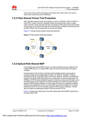 OptiX OSN 7500 Intelligent Optical Switching System V100R009
                                                                                                  Product Description

                             The primary node and the secondary node protect each other. When one node is
                             faulty, inter-ring services are not affected.

           7.2.5 Fiber-Shared Virtual Trail Protection
                             When the fiber-shared virtual trail protection is used, an STM-64, STM-16, STM-4 or
                             even STM-1 optical channel is logically divided into several lower order or higher
                             order channels. These channels are then connected to other links at the channel layer
                             to form rings. In the case of the rings at the channel layer, protection schemes such as
                             the MSP, SNCP and non-protection can be set accordingly.
                             Figure 7-7 shows the fiber-shared virtual trail protection.

                             Figure 7-7 Fiber-shared virtual trail protection


                                       STM-64
                                                        STM-64



                                         STM-16                   STM-16
                                          SNCP                     MSP




           7.2.6 Optical-Path-Shared MSP
                             In the optical-path-shared MSP scheme, an optical interface can be configured into
                             multiple MSP groups, so multiple MSP rings can share the same fiber and optical
                             interface.
                             A prerequisite for this function is that the optical interface board must be able to
                             process multiple sets of independent K bytes. The T2SL64, T2SL64A, N1SL64,
                             N1SLD64, N1SL16, N1SLO16, N2SL16, N1SF16, N3SL16, N1SF64, and N1SF64A
                             boards of the OptiX OSN 7500 support the configuration of shared optical paths. An
                             STM-64 or STM-16 optical interface supports a maximum of two sets of K bytes. Up to
                             two MSP rings can be created for an optical interface if the SF64 and SL64 boards
                             support STM-64 optical interfaces. The two sets of K bytes are separately located in
                             the first and seventeenth VC-4s. Up to two MSP rings can be created for an optical
                             interface if the SF16 and SL16 boards support STM-16 optical interfaces. The two
                             sets of K bytes are separately located in the first and fifth VC-4s.
                             Figure 7-8 shows the networking of two-fiber optical-path-shared MSP supported by
                             the OptiX OSN 7500.




            Issue 01 (2009-01-10)                   Commercial in Confidence                        Page 147 of 223


PDF created with FinePrint pdfFactory Pro trial version http://www.pdffactory.com
 