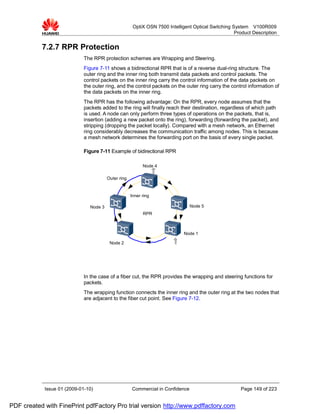 OptiX OSN 7500 Intelligent Optical Switching System V100R009
                                                                                                    Product Description


           7.2.7 RPR Protection
                             The RPR protection schemes are Wrapping and Steering.
                             Figure 7-11 shows a bidirectional RPR that is of a reverse dual-ring structure. The
                             outer ring and the inner ring both transmit data packets and control packets. The
                             control packets on the inner ring carry the control information of the data packets on
                             the outer ring, and the control packets on the outer ring carry the control information of
                             the data packets on the inner ring.
                             The RPR has the following advantage: On the RPR, every node assumes that the
                             packets added to the ring will finally reach their destination, regardless of which path
                             is used. A node can only perform three types of operations on the packets, that is,
                             insertion (adding a new packet onto the ring), forwarding (forwarding the packet), and
                             stripping (dropping the packet locally). Compared with a mesh network, an Ethernet
                             ring considerably decreases the communication traffic among nodes. This is because
                             a mesh network determines the forwarding port on the basis of every single packet.

                             Figure 7-11 Example of bidirectional RPR

                                                           Node 4

                                        Outer ring


                                                     Inner ring

                               Node 3                                           Node 5
                                                           RPR



                                                                             Node 1

                                         Node 2




                             In the case of a fiber cut, the RPR provides the wrapping and steering functions for
                             packets.
                             The wrapping function connects the inner ring and the outer ring at the two nodes that
                             are adjacent to the fiber cut point. See Figure 7-12.




            Issue 01 (2009-01-10)                    Commercial in Confidence                         Page 149 of 223


PDF created with FinePrint pdfFactory Pro trial version http://www.pdffactory.com
 