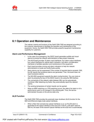 OptiX OSN 7500 Intelligent Optical Switching System V100R009
                                                                                                   Product Description




                                                                                               8             OAM

           8.1 Operation and Maintenance
                             The cabinet, boards and functions of the OptiX OSN 7500 are designed according to
                             the customer requirements to facilitate the operation and maintenance of the
                             equipment. Hence, the OptiX OSN 7500 provides powerful equipment maintenance
                             capability for customers.

           Alarm and Performance Management
                             l      In the case of an emergency, the GSCC board generates audible and visual
                                    alarms to prompt the network administrators to take proper measures.
                             l      The AUX board provides 16 alarm input interfaces, four alarm output interfaces,
                                    four output interfaces for cabinet alarm indicators, and alarm concatenation
                                    interfaces to facilitate operation and maintenance of the equipment.
                             l      Each board provides running and alarm indicators to help the network
                                    administrators to locate and rectify faults quickly.
                             l      Alarm storms can be suppressed. If the number of reported alarms exceeds 1000,
                                    the NE reports that excessive alarms are generated. Then, the board does not
                                    report excessive alarms.
                             l      The NG-SDH equipment supports the alarm muting function. You can mute an
                                    alarm by pressing the key on the GSCC board or by using the NM interface.
                             l      The connectivity of the network cable between NEs can be automatically
                                    monitored. After detecting any faults, they automatically report the relevant
                                    alarms.
                             l      The working temperature of certain boards can be queried.
                             l      When an MSP switching or a TPS switching occurs, the state of an alarm or of a
                                    performance event is not changed in the working path. Thus, the service
                                    administrator focuses on the service state only.

           ALS Function
                             The OptiX OSN 7500 provides the automatic laser shutdown (ALS) function for the
                             SDH and Ethernet single-mode optical interfaces.
                             l      When a fiber that connects two optical interfaces is cut, an R-LOS alarm is
                                    generated at the optical interface of the local end. If the R_LOS alarm lasts for
                                    500 ms, the laser of the transmit optical interface at the local end is automatically



            Issue 01 (2009-01-10)                    Commercial in Confidence                          Page 152 of 223


PDF created with FinePrint pdfFactory Pro trial version http://www.pdffactory.com
 