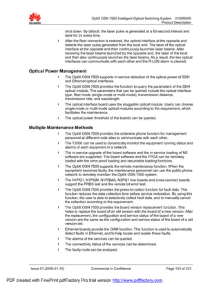 OptiX OSN 7500 Intelligent Optical Switching System V100R009
                                                                                                   Product Description

                                    shut down. By default, the laser pulse is generated at a 60-second interval and
                                    lasts for 2s every time.
                             l      After the fiber connection is restored, the optical interface at the opposite end
                                    detects the laser pulse generated from the local end. The laser of the optical
                                    interface at the opposite end then continuously launches laser beams. After
                                    receiving the laser beams launched by the opposite end, the laser of the local
                                    end then also continuously launches the laser beams. As a result, the two optical
                                    interfaces can communicate with each other and the R-LOS alarm is cleared.

           Optical Power Management
                             l      The OptiX OSN 7500 supports in-service detection of the optical power of SDH
                                    and Ethernet optical interfaces.
                             l      The OptiX OSN 7500 provides the function to query the parameters of the SDH
                                    optical module. The parameters that can be queried include the optical interface
                                    type, fiber mode (single-mode or multi-mode), transmission distance,
                                    transmission rate, and wavelength.
                             l      The optical interface board uses the pluggable optical module. Users can choose
                                    single-mode or multi-mode optical modules according to the requirement, which
                                    facilitates the maintenance.
                             l      The optical power threshold of the boards can be queried.

           Multiple Maintenance Methods
                             l      The OptiX OSN 7500 provides the orderwire phone function for management
                                    personnel at different node sites to communicate with each other.
                             l      The T2000 can be used to dynamically monitor the equipment running status and
                                    alarms of each equipment in a network.
                             l      The in-service upgrade of the board software and the in-service loading of NE
                                    software are supported. The board software and the FPGA can be remotely
                                    loaded with the error-proof loading and resumable loading functions.
                             l      The OptiX OSN 7500 supports the remote maintenance function. When the
                                    equipment becomes faulty, the maintenance personnel can use the public phone
                                    network to remotely maintain the OptiX OSN 7500 system.
                             l      The N1PQ1, N1PQM, N1PQMA, N2PQ1 line boards and cross-connect boards
                                    support the PRBS test and the remote bit error test.
                             l      The OptiX OSN 7500 provides the press-to-collect function for fault data. This
                                    function reduces the data collection time before service restoration. By using this
                                    function, the user is able to selectively collect fault data, and to manually cancel
                                    the collection according to the requirement.
                             l      The OptiX OSN 7500 provides the board version replacement function. This
                                    helps to replace the board of an old version with the board of a new version. After
                                    the replacement, the configuration and service status of the board of a new
                                    version are the same as the configuration and service status of the board of a old
                                    version old.
                             l      Ethernet boards provide the OAM function. This function is used to automatically
                                    detect faults in Ethernet, and to help locate and isolate these faults.
                             l      The alarms of the services can be queried.
                             l      The connectivity status of the services can be determined.
                             l      The faulty node can be analyzed.




            Issue 01 (2009-01-10)                    Commercial in Confidence                         Page 153 of 223


PDF created with FinePrint pdfFactory Pro trial version http://www.pdffactory.com
 