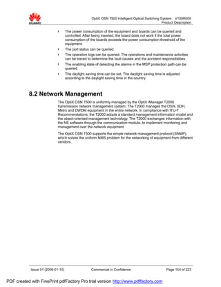 OptiX OSN 7500 Intelligent Optical Switching System V100R009
                                                                                                  Product Description

                             l      The power consumption of the equipment and boards can be queried and
                                    controlled. After being inserted, the board does not work if the total power
                                    consumption of the boards exceeds the power consumption threshold of the
                                    equipment.
                             l      The port status can be queried.
                             l      The operation logs can be queried. The operations and maintenance activities
                                    can be traced to determine the fault causes and the accident responsibilities.
                             l      The enabling state of detecting the alarms in the MSP protection path can be
                                    queried.
                             l      The daylight saving time can be set. The daylight saving time is adjusted
                                    according to the daylight saving time in the country.



           8.2 Network Management
                             The OptiX OSN 7500 is uniformly managed by the OptiX iManager T2000
                             transmission network management system. The T2000 manages the OSN, SDH,
                             Metro and DWDM equipment in the entire network. In compliance with ITU-T
                             Recommendations, the T2000 adopts a standard management information model and
                             the object-oriented management technology. The T2000 exchanges information with
                             the NE software through the communication module, to implement monitoring and
                             management over the network equipment.
                             The OptiX OSN 7500 supports the simple network management protocol (SNMP),
                             which solves the uniform NMS problem for the networking of equipment from different
                             vendors.




            Issue 01 (2009-01-10)                   Commercial in Confidence                        Page 154 of 223


PDF created with FinePrint pdfFactory Pro trial version http://www.pdffactory.com
 
