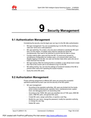 OptiX OSN 7500 Intelligent Optical Switching System V100R009
                                                                                                    Product Description




                                                        9            Security Management

           9.1 Authentication Management
                             Considering the security, only the legal user can log in to the NE after authentication.
                             l      NE login management: You can successfully log in to the NE only by entering a
                                    valid user name and a valid password.
                             l      NE user switching: On a client, only one user is allowed to operate the NE each
                                    time. For this reason, if multiple users intend to operate the same NE
                                    simultaneously, they need to be switched to ensure that the data is unique.
                             l      Forcibly making other users exit from the NE: To avoid errors caused by
                                    simultaneous configuration by multiple users, or to prevent other users from
                                    illegally logging in to the NE, one user can forcibly make other users who are at
                                    lower level exit from the NE.
                             l      NE login locking: After the locking function is enabled, a user whose level is lower
                                    than that of the current user is not allowed to log in to the NE.
                             l      NE setting locking: You can lock the settings of functional modules of the NE to
                                    prevent other users from operating the locked modules.
                             l      Query the online NE users.



           9.2 Authorization Management
                             Proper authority assignment to different NE users can ensure the successful
                             operations performed by each user and the security of the NE system.
                             l      NE user management:
                                    −   According to the operation authorities, NE users are divided into five levels,
                                        which involve monitoring level, operation level, maintenance level, system
                                        level, and debugging level in an ascending order.
                                    −   According to the T2000, NE users are classified into LCT NE users, EMS NE
                                        users, CMD NE users, and general NE users.
                                    −   Create NE users, assign authorities, or specify a user flag.
                                    −   Modify the user name, change the password, modify the operation authority,
                                        or change the user flag.
                                    −   Delete NE users.




            Issue 01 (2009-01-10)                    Commercial in Confidence                          Page 155 of 223


PDF created with FinePrint pdfFactory Pro trial version http://www.pdffactory.com
 