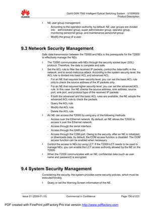 OptiX OSN 7500 Intelligent Optical Switching System V100R009
                                                                                                    Product Description

                             l      NE user group management:
                                    −   According to the operation authority, by default, NE user groups are divided
                                        into administrator group, super administrator group, operator group,
                                        monitoring personnel group, and maintenance personnel group.
                                    −   Modify the group of a user.



           9.3 Network Security Management
                             Safe data transmission between the T2000 and NEs is the prerequisite for the T2000
                             to effectively manage the NEs.
                             l      The T2000 communicates with NEs through the security socket layer (SSL)
                                    protocol. Therefore, the data is complete and safe.
                             l      Set the ACL rule to filter the received IP packets, control the data traffic in the
                                    network, and to avoid malicious attack. According to the system security level, the
                                    ACL rule is divided into basic ACL and advanced ACL.
                                    −   For an NE that requires lower security level, you can set the basic ACL rule
                                        only to check the source address of the IP packets only.
                                    −   For an NE that requires higher security level, you can set the advanced ACL
                                        rule. In this case, the NE checks the source address, sink address, source
                                        port, sink port, and protocol type of the received IP packets.
                                    −   If both the advanced and the basic ACL rules are available, the NE adopts the
                                        advanced ACL rule to check the packets.
                                    −   Query the ACL rule.
                                    −   Modify the ACL rule.
                                    −   Delete the ACL rule.
                             l      An NE can access the T2000 by using any of the following methods:
                                    −   Access over the Ethernet network. By default, an NE allows the T2000 to
                                        access it over the Ethernet network.
                                    −   Access through the serial interface.
                                    −   Access through the OAM port.
                                    −   Access through the COM port. Owing to the security, after an NE is initialized
                                        or downloads data, by default, the COM access function is disabled. The COM
                                        access function can be enabled when necessary.
                             l      Control the access to NEs by using LCT: If the T2000-LCT needs to be used to
                                    manage NEs, you can enable the LCT access authority allowed by the NE on the
                                    T2000.
                             l      When the T2000 communicates with an NE, confidential data (such as user
                                    name and password) is encrypted.



           9.4 System Security Management
                             Considering the security, the system provides some security policies, which must be
                             executed forcibly.
                             l      Query or set the Warning Screen information of the NE.




            Issue 01 (2009-01-10)                    Commercial in Confidence                         Page 156 of 223


PDF created with FinePrint pdfFactory Pro trial version http://www.pdffactory.com
 