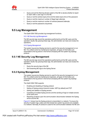 OptiX OSN 7500 Intelligent Optical Switching System V100R009
                                                                                                   Product Description

                             l      Query and set the Warning Screen switch of the NE to decide whether to report
                                    an alarm after a user logs in to the NE.
                             l      Query or set the earliest expiry time and the latest expiry time of the password.
                             l      Query or set the maximum number of illegal login attempts.
                             l      Query or set the maximum number of overdue password attempts.
                             l      Query or set the password uniqueness.



           9.5 Log Management
                             The OptiX OSN 7500 provides log management functions.
                             9.5.1 NE Security Log Management
                             The NE security logs record the operations performed by all the NE users and the
                             operation results. By querying these logs, the administrator can trace and review the
                             operations.
                             9.5.2 Syslog Management
                             The system log service (Syslog service) is used for the security management on an
                             NE. For unified control by maintenance engineers, all types of information are
                             transmitted to the log server in the format complying with the system log (Syslog)
                             protocol.

           9.5.1 NE Security Log Management
                             The NE security logs record the operations performed by all the NE users and the
                             operation results. By querying these logs, the administrator can trace and review the
                             operations.
                             l      Query the security logs of the NE.
                             l      Set forwarding NE logs to the Syslog Server.

           9.5.2 Syslog Management
                             The system log service (Syslog service) is used for the security management on an
                             NE. For unified control by maintenance engineers, all types of information are
                             transmitted to the log server in the format complying with the system log (Syslog)
                             protocol.
                             The OptiX OSN 7500 supports:
                             l      Enabling and disabling of Syslog protocol
                             l      Setting of Syslog protocol transmit modes: UDP (by default) and TCP
                             l      Adding and deletion of Syslog servers
                             l      Coexisting of multiple Syslog servers and the sending of logs to multiple servers
                                    at the same time
                             l      Reporting of alarms upon the communication disconnection between the Syslog
                                    server and the NE
                             Figure 9-1 shows how the Syslog protocol is transmitted in a network. To ensure the
                             security of system logs, make sure that at least two system log servers are available
                             in a network. Normally, IP protocol is used for the communication between the NE and



            Issue 01 (2009-01-10)                    Commercial in Confidence                         Page 157 of 223


PDF created with FinePrint pdfFactory Pro trial version http://www.pdffactory.com
 