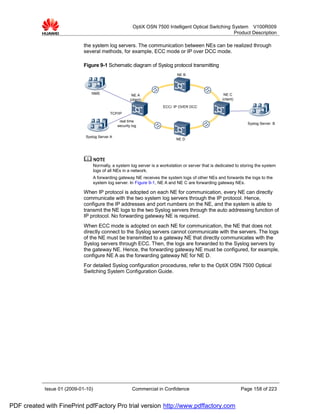 OptiX OSN 7500 Intelligent Optical Switching System V100R009
                                                                                                       Product Description

                             the system log servers. The communication between NEs can be realized through
                             several methods, for example, ECC mode or IP over DCC mode.

                             Figure 9-1 Schematic diagram of Syslog protocol transmitting
                                                                                NE B




                                NMS                      NE A                                           NE C
                                                        (client)                                       (client)

                                                                        ECC/ IP OVER DCC
                                            TCP/IP

                                                 real time
                                                                                                                     Syslog Server B
                                                security log


                             Syslog Server A
                                                                               NE D




                                    Normally, a system log server is a workstation or server that is dedicated to storing the system
                                    logs of all NEs in a network.
                                    A forwarding gateway NE receives the system logs of other NEs and forwards the logs to the
                                    system log server. In Figure 9-1, NE A and NE C are forwarding gateway NEs.

                             When IP protocol is adopted on each NE for communication, every NE can directly
                             communicate with the two system log servers through the IP protocol. Hence,
                             configure the IP addresses and port numbers on the NE, and the system is able to
                             transmit the NE logs to the two Syslog servers through the auto addressing function of
                             IP protocol. No forwarding gateway NE is required.
                             When ECC mode is adopted on each NE for communication, the NE that does not
                             directly connect to the Syslog servers cannot communicate with the servers. The logs
                             of the NE must be transmitted to a gateway NE that directly communicates with the
                             Syslog servers through ECC. Then, the logs are forwarded to the Syslog servers by
                             the gateway NE. Hence, the forwarding gateway NE must be configured, for example,
                             configure NE A as the forwarding gateway NE for NE D.
                             For detailed Syslog configuration procedures, refer to the OptiX OSN 7500 Optical
                             Switching System Configuration Guide.




            Issue 01 (2009-01-10)                        Commercial in Confidence                                 Page 158 of 223


PDF created with FinePrint pdfFactory Pro trial version http://www.pdffactory.com
 