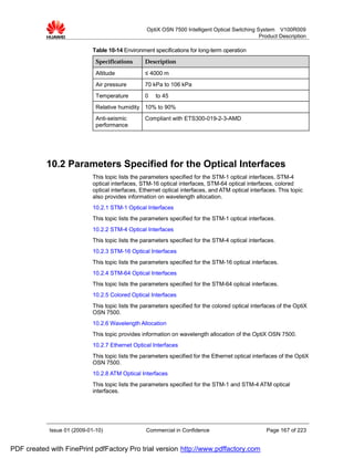 OptiX OSN 7500 Intelligent Optical Switching System V100R009
                                                                                                 Product Description

                             Table 10-14 Environment specifications for long-term operation
                              Specifications      Description

                              Altitude            ≤ 4000 m
                              Air pressure        70 kPa to 106 kPa
                              Temperature         0    to 45
                              Relative humidity 10% to 90%
                              Anti-seismic        Compliant with ETS300-019-2-3-AMD
                              performance




           10.2 Parameters Specified for the Optical Interfaces
                             This topic lists the parameters specified for the STM-1 optical interfaces, STM-4
                             optical interfaces, STM-16 optical interfaces, STM-64 optical interfaces, colored
                             optical interfaces, Ethernet optical interfaces, and ATM optical interfaces. This topic
                             also provides information on wavelength allocation.
                             10.2.1 STM-1 Optical Interfaces
                             This topic lists the parameters specified for the STM-1 optical interfaces.
                             10.2.2 STM-4 Optical Interfaces
                             This topic lists the parameters specified for the STM-4 optical interfaces.
                             10.2.3 STM-16 Optical Interfaces
                             This topic lists the parameters specified for the STM-16 optical interfaces.
                             10.2.4 STM-64 Optical Interfaces
                             This topic lists the parameters specified for the STM-64 optical interfaces.
                             10.2.5 Colored Optical Interfaces
                             This topic lists the parameters specified for the colored optical interfaces of the OptiX
                             OSN 7500.
                             10.2.6 Wavelength Allocation
                             This topic provides information on wavelength allocation of the OptiX OSN 7500.
                             10.2.7 Ethernet Optical Interfaces
                             This topic lists the parameters specified for the Ethernet optical interfaces of the OptiX
                             OSN 7500.
                             10.2.8 ATM Optical Interfaces
                             This topic lists the parameters specified for the STM-1 and STM-4 ATM optical
                             interfaces.




            Issue 01 (2009-01-10)                  Commercial in Confidence                          Page 167 of 223


PDF created with FinePrint pdfFactory Pro trial version http://www.pdffactory.com
 