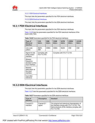 OptiX OSN 7500 Intelligent Optical Switching System V100R009
                                                                                                 Product Description

                             10.3.1 PDH Electrical Interfaces
                             This topic lists the parameters specified for the PDH electrical interfaces.
                             10.3.2 DDN Electrical Interfaces
                             This topic lists the parameters specified for the DDN electrical interfaces.

           10.3.1 PDH Electrical Interfaces
                             This topic lists the parameters specified for the PDH electrical interfaces.
                             Table 10-26 lists the parameters specified for the PDH electrical interfaces of the
                             OptiX OSN 7500.

                             Table 10-26 Parameters specified for the PDH electrical interfaces
                              Type of            1544        2048        34368       44736        139264       155520
                              Electrical         kbit/s      kbit/s      kbit/s      kbit/s       kbit/s       kbit/s
                              Interface
                              Line code          B8ZS,       HDB3        HDB3        B3ZS         CMI          CMI
                              pattern            AMI
                              Signal bit rate    Complies with           Complies with ITU-T G.703.
                              at the output      ITU-T G.703.
                              interface
                              Allowed
                              frequency
                              deviation at the
                              input interface
                              Allowed
                              attenuation at
                              the input
                              interface
                              Input jitter
                              tolerance



           10.3.2 DDN Electrical Interfaces
                             This topic lists the parameters specified for the DDN electrical interfaces.
                             Table 10-27 lists the parameters specified for the DDN electrical interfaces.

                             Table 10-27 Parameters specified for the DDN electrical interfaces
                              Type of            Description          Standard
                              Interface

                              Framed E1          Framed E1            The physical and electrical characteristics of
                              interface          signal               the interface comply with ITU-T G.703. The
                                                                      frame structure of the interface complies with
                                                                      ITU-T G.704.



            Issue 01 (2009-01-10)                  Commercial in Confidence                             Page 178 of 223


PDF created with FinePrint pdfFactory Pro trial version http://www.pdffactory.com
 